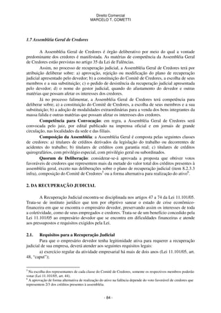Direito Comercial
MARCELO T. COMETTI

1.7 Assembléia Geral de Credores
A Assembléia Geral de Credores é órgão deliberativo por meio do qual a vontade
predominante dos credores é manifestada. As matérias de competência da Assembléia Geral
de Credores estão previstas no artigo 35 da Lei de Falências.
Assim, no processo de recuperação judicial, a Assembléia Geral de Credores terá por
atribuição deliberar sobre: a) aprovação, rejeição ou modificação do plano de recuperação
judicial apresentado pelo devedor; b) a constituição do Comitê de Credores, a escolha de seus
membros e a sua substituição; c) o pedido de desistência da recuperação judicial apresentada
pelo devedor; d) o nome do gestor judicial, quando do afastamento do devedor e outras
matérias que possam afetar os interesses dos credores.
Já no processo falimentar, a Assembléia Geral de Credores terá competência para
deliberar sobre; a) a constituição do Comitê de Credores, a escolha de seus membros e a sua
substituição; b) a adoção de modalidades extraordinárias para a venda dos bens integrantes da
massa falida e outras matérias que possam afetar os interesses dos credores.
Competência para Convocação: em regra, a Assembléia Geral de Credores será
convocada pelo juiz, por edital publicado na imprensa oficial e em jornais de grande
circulação, nas localidades da sede e das filiais.
Composição da Assembléia: a Assembléia Geral é composta pelas seguintes classes
de credores: a) titulares de créditos derivados da legislação do trabalho ou decorrentes de
acidentes do trabalho; b) titulares de créditos com garantia real; c) titulares de créditos
quirografários, com privilégio especial, com privilégio geral ou subordinados.
Quorum de Deliberação: considerar-se-á aprovada a proposta que obtiver votos
favoráveis de credores que representem mais da metade do valor total dos créditos presentes à
assembléia geral, exceto nas deliberações sobre o plano de recuperação judicial (item 8.2.3.3
infra), composição do Comitê de Credores5 ou a forma alternativa para realização do ativo6.
2. DA RECUPERAÇÃO JUDICIAL
A Recuperação Judicial encontra-se disciplinada nos artigos 47 a 74 da Lei 11.101/05.
Trata-se de instituto jurídico que tem por objetivo sanear o estado de crise econômicofinanceira em que se encontra o empresário devedor, preservando assim os interesses de toda
a coletividade, como de seus empregados e credores. Trata-se de um benefício concedido pela
Lei 11.101/05 ao empresário devedor que se encontra em dificuldades financeiras e atende
aos pressupostos e requisitos exigidos pela Lei.
2.1.

Requisitos para a Recuperação Judicial
Para que o empresário devedor tenha legitimidade ativa para requerer a recuperação
judicial de sua empresa, deverá atender aos seguintes requisitos legais:
a) exercício regular da atividade empresarial há mais de dois anos (Lei 11.101/05, art.
48, “caput”);
5

Na escolha dos representantes de cada classe do Comitê de Credores, somente os respectivos membros poderão
votar (Lei 11.101/05, art. 44).
6
A aprovação de forma alternativa de realização do ativo na falência depende do voto favorável de credores que
representem 2/3 dos créditos presentes à assembléia.

- 84 -

 