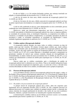 Coordenadores: Marcelo T. Cometti
Fernando F. Castellani

b) não ser falido e, se o foi estejam declaradas extintas, por sentença transitado em
julgado, as responsabilidade daí decorrentes (Lei 11.101/05, art. 48, I);
c) não ter, há menos de cinco anos, obtido concessão de recuperação judicial (Lei
11.101/05, art. 48, II);
d) não ter, há menos de oito anos, obtido concessão de recuperação judicial com base
no plano especial para microempresas ou empresas de pequeno porte (Lei 11.101/05, art. 48,
III);
e) não ter sido condenado ou não ter, como administrador ou sócio controlador, pessoa
condenado por crime falimentar (Lei 11.101/05, art. 48, IV).
Observa-se, ainda, que determinados empresários, por não se submeterem à Lei
11.101/05, não poderão se beneficiar da recuperação judicial, tais como as empresas públicas,
as sociedades de economia mista, as instituições financeiras, as cooperativas de crédito, os
consórcios, as entidades de previdência complementar, as sociedades operadoras de plano de
assistência a saúde, as sociedades seguradoras, as sociedades de capitalização e outras
entidades legalmente equiparadas às anteriores (Lei 11.101/05, art. 2º, I e II).
2.2.

Créditos sujeitos à Recuperação Judicial
A recuperação judicial abrange, em regra, todos os créditos existentes na data do
pedido, ainda que não vencidos. No entanto, existem alguns créditos que, muito embora
tenham sido constituídos antes da distribuição do pedido de recuperação judicial, dela estão
excluídos. Assim, não estão sujeitos ao regime da recuperação judicial: a) os credores fiscais
(Lei 11.101/05, art. 6º, §7º); b) o credor fiduciário, o arrendador mercantil, o proprietário ou
promitente vendedor de imóvel cujo contrato contenha cláusula de irrevogabilidade ou
irretratabilidade, ou ainda o titular de reserva de domínio (Lei 11.101/05, art. 49, §3º); e c) os
credores por adiantamento a contrato de câmbio para exportação (Lei 11.101/05, art. 49, §4º,
e art. 86, II).
Nota-se ainda que os créditos constituídos após a distribuição do pedido de
recuperação judicial não se submetem aos seus efeitos. Trata-se de medida indispensável para
o sucesso da própria recuperação do empresário, pois, se assim não o fosse, o devedor teria
extrema dificuldade em obter novos créditos, inviabilizando assim a própria recuperação.
2.3.

Processo de Recuperação Judicial
A Lei de Falência divide o processo de recuperação judicial em três etapas, a saber: a)
Do Pedido e Processamento da Recuperação Judicial (arts. 51 e 52 da Seção II, Capítulo III da
Lei 11.101/05); Do Plano de Recuperação Judicial (arts. 53 e 54 da Seção III, Capítulo III da
Lei 11.101/05); e c) Do Procedimento da Recuperação Judicial (arts. 55 e 69 da Seção IV,
Capítulo III da Lei 11.101/05).
2.3.1. Do pedido e do processamento da recuperação judicial
A petição inicial de recuperação judicial deve conter, além dos requisitos para
legitimação ativa do empresário devedor (LEI 11.101/05, art. 48) e daqueles previstos no
diploma processual civil exigidos para validade de qualquer petição inicial, a exposição das
causas concretas da situação patrimonial do devedor e das razões de sua crise econômico
financeira. Ademais, a petição inicial deve ser instruída pelos seguintes documentos:
a) demonstrações contábeis relativas aos 03 últimos exercícios sociais e as levantadas
especialmente para instruir o pedido (Lei 11.101/05, art. 51, II);

- 85 -

 