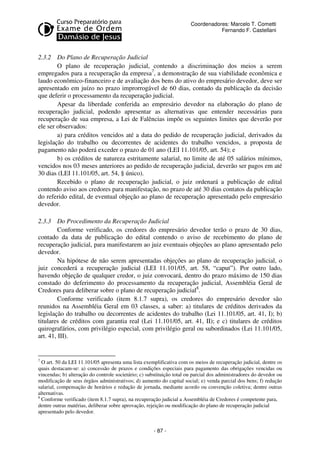 Coordenadores: Marcelo T. Cometti
Fernando F. Castellani

2.3.2 Do Plano de Recuperação Judicial
O plano de recuperação judicial, contendo a discriminação dos meios a serem
empregados para a recuperação da empresa7, a demonstração de sua viabilidade econômica e
laudo econômico-financeiro e de avaliação dos bens do ativo do empresário devedor, deve ser
apresentado em juízo no prazo improrrogável de 60 dias, contado da publicação da decisão
que deferir o processamento da recuperação judicial.
Apesar da liberdade conferida ao empresário devedor na elaboração do plano de
recuperação judicial, podendo apresentar as alternativas que entender necessárias para
recuperação de sua empresa, a Lei de Falências impõe os seguintes limites que deverão por
ele ser observados:
a) para créditos vencidos até a data do pedido de recuperação judicial, derivados da
legislação do trabalho ou decorrentes de acidentes do trabalho vencidos, a proposta de
pagamento não poderá exceder o prazo de 01 ano (LEI 11.101/05, art. 54); e
b) os créditos de natureza estritamente salarial, no limite de até 05 salários mínimos,
vencidos nos 03 meses anteriores ao pedido de recuperação judicial, deverão ser pagos em até
30 dias (LEI 11.101/05, art. 54, § único).
Recebido o plano de recuperação judicial, o juiz ordenará a publicação de edital
contendo aviso aos credores para manifestação, no prazo de até 30 dias contatos da publicação
do referido edital, de eventual objeção ao plano de recuperação apresentado pelo empresário
devedor.
2.3.3 Do Procedimento da Recuperação Judicial
Conforme verificado, os credores do empresário devedor terão o prazo de 30 dias,
contado da data de publicação do edital contendo o aviso de recebimento do plano de
recuperação judicial, para manifestarem ao juiz eventuais objeções ao plano apresentado pelo
devedor.
Na hipótese de não serem apresentadas objeções ao plano de recuperação judicial, o
juiz concederá a recuperação judicial (LEI 11.101/05, art. 58, “caput”). Por outro lado,
havendo objeção de qualquer credor, o juiz convocará, dentro do prazo máximo de 150 dias
constado do deferimento do processamento da recuperação judicial, Assembléia Geral de
Credores para deliberar sobre o plano de recuperação judicial8.
Conforme verificado (item 8.1.7 supra), os credores do empresário devedor são
reunidos na Assembléia Geral em 03 classes, a saber: a) titulares de créditos derivados da
legislação do trabalho ou decorrentes de acidentes do trabalho (Lei 11.101/05, art. 41, I); b)
titulares de créditos com garantia real (Lei 11.101/05, art. 41, II); e c) titulares de créditos
quirografários, com privilégio especial, com privilégio geral ou subordinados (Lei 11.101/05,
art. 41, III).

7

O art. 50 da LEI 11.101/05 apresenta uma lista exemplificativa com os meios de recuperação judicial, dentre os
quais destacam-se: a) concessão de prazos e condições especiais para pagamento das obrigações vencidas ou
vincendas; b) alteração do controle societário; c) substituição total ou parcial dos administradores do devedor ou
modificação de seus órgãos administrativos; d) aumento do capital social; e) venda parcial dos bens; f) redução
salarial, compensação de horários e redução de jornada, mediante acordo ou convenção coletiva; dentre outras
alternativas.
8
Conforme verificado (item 8.1.7 supra), na recuperação judicial a Assembléia de Credores é competente para,
dentre outras matérias, deliberar sobre aprovação, rejeição ou modificação do plano de recuperação judicial
apresentado pelo devedor.

- 87 -

 