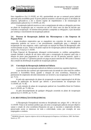 Coordenadores: Marcelo T. Cometti
Fernando F. Castellani

fatos impeditivos (Lei 11.101/05, art. 64), oportunidade em que se nomeará gestor judicial
aprovado pela assembléia geral. O gestor judicial assumirá o encardo de gerir as atividades da
empresa, aplicando-se a ele o mesmo regime de impedimentos e de remuneração do
administrador judicial (Lei 11.101/05, art. 65).
A recuperação judicial encerra-se com o cumprimento de todas as obrigações previstas
no plano de recuperação que se vencerem em até 02 (dois) anos da data da decisão que
concedeu a recuperação. Ao término deste período e cumpridas as obrigações, o juiz decretará
por sentença o encerramento da recuperação judicial.
2.4. Processo de Recuperação Judicial das Microempresas e das Empresas de
Pequeno Porte
Os devedores empresários que se enquadrem nos conceitos de micro e pequeno
empresário poderão ter acesso a um procedimento simplificado para a obtenção da
recuperação de suas empresas, onde a aprovação ou rejeição do Plano de Recuperação cabe
exclusivamente ao juiz. Trata-se do plano especial de recuperação judicial disciplinado pelos
artigos 70 a 72 da Lei 11.101/05.
O Plano Especial de Recuperação abrangerá exclusivamente os créditos quirografários,
estando limitado à adoção de um único meio para a recuperação da empresa, qual seja, a
dilação do prazo para pagamento de seus credores em até 36 parcelas mensais, iguais e
sucessivas, devendo a 1ª (primeira) parcela ser paga no prazo máximo de 180 (cento e oitenta)
dias contado da distribuição do pedido de recuperação judicial.
2.5.

Convolação da Recuperação Judicial em Falência
A convolação da recuperação judicial em falência ocorrerá nas seguintes hipóteses:
a) por decisão dos credores que representem mais da metade do valor total dos créditos
presentes à Assembléia Geral, quando a situação de crise econômica, financeira ou
patrimonial do empresário devedor demonstrar ser inviável a sua recuperação (Lei 11.101/05,
art. 73, I);
b) pela não apresentação do plano de recuperação no prazo improrrogável de 60 dias
contado da publicação da decisão que deferiu o processamento da recuperação (Lei
11.101/05, art. 73, II);
c) pela rejeição do plano de recuperação judicial em Assembléia Geral de Credores
(Lei 11.101/05, art. 73, III); ou
d) pelo descumprimento de qualquer obrigação assumida no plano de recuperação
judicial (Lei 11.101/05, art. 73, IV).
3. DA RECUPERAÇÃO EXTRAJUDICIAL
A Recuperação Extrajudicial encontra-se disciplinada nos artigos 161 a 166 da Lei
11.101/05. Trata-se de instituto jurídico que, tal como a recuperação judicial, tem por objetivo
sanear o estado de crise econômico-financeira em que se encontra o empresário devedor,
preservando assim os interesses de toda a coletividade, como, por exemplo, de seus
empregados e credores.
10

NEGRÃO, Ricardo. Aspectos objetivos da Lei de Recuperação de Empresas e de Falências. 2005. São Paulo:
Saraiva, p. 197.

- 89 -

 