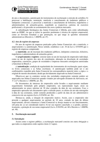 Coordenadores: Marcelo T. Cometti
Fernando F. Castellani

de atos e documentos, autenticação de instrumentos de escrituração e emissão de certidões; b)
processar a habilitação, nomeação, matrícula e cancelamento de tradutores públicos e
intérpretes comerciais; c) processar a matrícula e cancelamento de leiloeiros, trapicheiros e
administradores de armazéns-gerais, expedindo as respectivas carteiras de exercício
profissional; e d) proceder ao assentamento dos usos e práticas mercantis.
A subordinação hierárquica das Juntas Comerciais é híbrida, pois estão subordinadas
tanto ao DNRC, no que se refere às questões pertinentes à técnica do registro empresarial,
como ao Governo Estadual a que pertençam, no que tange às questões meramente
administrativas (Decreto n. 1.800/96, art. 6º).
4.2. Atos do registro de empresas
Os atos de registro de empresas praticados pelas Juntas Comerciais são a matrícula, o
arquivamento e a autenticação. Nesse sentido, estabelece o art. 34 da Lei n. 8.934/94 que o
registro de empresas compreende:
a) matrícula: ato de inscrição dos tradutores públicos, intérpretes comerciais, leiloeiros,
trapicheiros e administradores de armazéns-gerais;
b) arquivamento e registro: consiste tanto no ato de inscrição do empresário individual,
como no ato de registro dos atos de constituição, alteração ou dissolução de sociedades
empresárias, consórcios, grupos de sociedades e empresas mercantis estrangeiras autorizadas
a funcionar no Brasil; e
c) autenticação: condição de regularidade dos instrumentos de escrituração, quais sejam,
os livros comerciais e as fichas escriturais. A autenticação também pode ser o ato
confirmatório expedido pela Junta Comercial da correspondência material entre a cópia e o
original do mesmo documento, desde que devidamente arquivado na Junta Comercial.
Observa-se que os contratos sociais das sociedades empresariais somente podem ser
arquivados nas Juntas Comerciais quando vistados por advogado (Estatuto da Advocacia, art.
1º, § 2º e Decreto n. 1.800/96, art. 36).
Os documentos de interesse do empresário serão levados a arquivamento mediante
requerimento formulado pelo próprio empresário, seu representante legal, sócio ou
administrador no prazo máximo de 30 dias contados da data de sua assinatura. Caso o
empresário apresente tais documentos após o referido prazo, os efeitos do ato não retroagirão
à data de sua assinatura, sendo somente produzidos a partir da data do ato administrativo
concessivo de seu registro (Lei n. 8.934/94, art. 36).
Destaca-se, ainda, a situação do empresário inativo. Assim, caso o empresário não
proceda a qualquer arquivamento no período de 10 anos, contado da data do último
arquivamento, deverá comunicar à Junta Comercial se deseja manter-se em funcionamento,
sob pena de: a) ser considerado inativo; b) ter seu registro cancelado; e c) perder, automaticamente, a proteção de seu nome empresarial (Lei n. 8.943/94, art. 60 e Decreto n. 1.800/96,
art. 48).
5.

Escrituração mercantil

5.1 Introdução
Assim como o registro público, a escrituração mercantil consiste em outra obrigação a
que todos os empresários estão sujeitos (item 2.3 supra).

-9-

 