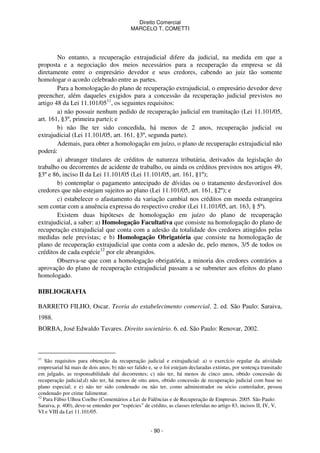 Direito Comercial
MARCELO T. COMETTI

No entanto, a recuperação extrajudicial difere da judicial, na medida em que a
proposta e a negociação dos meios necessários para a recuperação da empresa se dá
diretamente entre o empresário devedor e seus credores, cabendo ao juiz tão somente
homologar o acordo celebrado entre as partes.
Para a homologação do plano de recuperação extrajudicial, o empresário devedor deve
preencher, além daqueles exigidos para a concessão da recuperação judicial previstos no
artigo 48 da Lei 11.101/0511, os seguintes requisitos:
a) não possuir nenhum pedido de recuperação judicial em tramitação (Lei 11.101/05,
art. 161, §3º, primeira parte); e
b) não lhe ter sido concedida, há menos de 2 anos, recuperação judicial ou
extrajudicial (Lei 11.101/05, art. 161, §3º, segunda parte).
Ademais, para obter a homologação em juízo, o plano de recuperação extrajudicial não
poderá:
a) abranger titulares de créditos de natureza tributária, derivados da legislação do
trabalho ou decorrentes de acidente de trabalho, ou ainda os créditos previstos nos artigos 49,
§3º e 86, inciso II da Lei 11.101/05 (Lei 11.101/05, art. 161, §1º);
b) contemplar o pagamento antecipado de dívidas ou o tratamento desfavorável dos
credores que não estejam sujeitos ao plano (Lei 11.101/05, art. 161, §2º); e
c) estabelecer o afastamento da variação cambial nos créditos em moeda estrangeira
sem contar com a anuência expressa do respectivo credor (Lei 11.101/05, art. 163, § 5º).
Existem duas hipóteses de homologação em juízo do plano de recuperação
extrajudicial, a saber: a) Homologação Facultativa que consiste na homologação do plano de
recuperação extrajudicial que conta com a adesão da totalidade dos credores atingidos pelas
medidas nele previstas; e b) Homologação Obrigatória que consiste na homologação de
plano de recuperação extrajudicial que conta com a adesão de, pelo menos, 3/5 de todos os
créditos de cada espécie12 por ele abrangidos.
Observa-se que com a homologação obrigatória, a minoria dos credores contrários a
aprovação do plano de recuperação extrajudicial passam a se submeter aos efeitos do plano
homologado.
BIBLIOGRAFIA
BARRETO FILHO, Oscar. Teoria do estabelecimento comercial. 2. ed. São Paulo: Saraiva,
1988.
BORBA, José Edwaldo Tavares. Direito societário. 6. ed. São Paulo: Renovar, 2002.

11

São requisitos para obtenção da recuperação judicial e extrajudicial: a) o exercício regular da atividade
empresarial há mais de dois anos; b) não ser falido e, se o foi estejam declaradas extintas, por sentença transitado
em julgado, as responsabilidade daí decorrentes; c) não ter, há menos de cinco anos, obtido concessão de
recuperação judicial;d) não ter, há menos de oito anos, obtido concessão de recuperação judicial com base no
plano especial; e e) não ter sido condenado ou não ter, como administrador ou sócio controlador, pessoa
condenado por crime falimentar.
12
Para Fábio Ulhoa Coelho (Comentários a Lei de Falências e de Recuperação de Empresas. 2005. São Paulo:
Saraiva, p. 400), deve-se entender por “espécies” de crédito, as classes referidas no artigo 83, incisos II, IV, V,
VI e VIII da Lei 11.101/05.

- 90 -

 