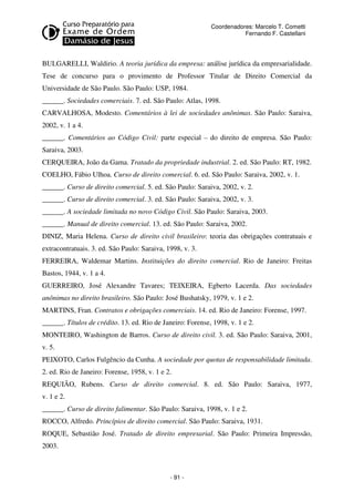 Coordenadores: Marcelo T. Cometti
Fernando F. Castellani

BULGARELLI, Waldirio. A teoria jurídica da empresa: análise jurídica da empresarialidade.
Tese de concurso para o provimento de Professor Titular de Direito Comercial da
Universidade de São Paulo. São Paulo: USP, 1984.
______. Sociedades comerciais. 7. ed. São Paulo: Atlas, 1998.
CARVALHOSA, Modesto. Comentários à lei de sociedades anônimas. São Paulo: Saraiva,
2002, v. 1 a 4.
______. Comentários ao Código Civil: parte especial – do direito de empresa. São Paulo:
Saraiva, 2003.
CERQUEIRA, João da Gama. Tratado da propriedade industrial. 2. ed. São Paulo: RT, 1982.
COELHO, Fábio Ulhoa. Curso de direito comercial. 6. ed. São Paulo: Saraiva, 2002, v. 1.
______. Curso de direito comercial. 5. ed. São Paulo: Saraiva, 2002, v. 2.
______. Curso de direito comercial. 3. ed. São Paulo: Saraiva, 2002, v. 3.
______. A sociedade limitada no novo Código Civil. São Paulo: Saraiva, 2003.
______. Manual de direito comercial. 13. ed. São Paulo: Saraiva, 2002.
DINIZ, Maria Helena. Curso de direito civil brasileiro: teoria das obrigações contratuais e
extracontratuais. 3. ed. São Paulo: Saraiva, 1998, v. 3.
FERREIRA, Waldemar Martins. Instituições do direito comercial. Rio de Janeiro: Freitas
Bastos, 1944, v. 1 a 4.
GUERREIRO, José Alexandre Tavares; TEIXEIRA, Egberto Lacerda. Das sociedades
anônimas no direito brasileiro. São Paulo: José Bushatsky, 1979, v. 1 e 2.
MARTINS, Fran. Contratos e obrigações comerciais. 14. ed. Rio de Janeiro: Forense, 1997.
______. Títulos de crédito. 13. ed. Rio de Janeiro: Forense, 1998, v. 1 e 2.
MONTEIRO, Washington de Barros. Curso de direito civil. 3. ed. São Paulo: Saraiva, 2001,
v. 5.
PEIXOTO, Carlos Fulgêncio da Cunha. A sociedade por quotas de responsabilidade limitada.
2. ed. Rio de Janeiro: Forense, 1958, v. 1 e 2.
REQUIÃO, Rubens. Curso de direito comercial. 8. ed. São Paulo: Saraiva, 1977,
v. 1 e 2.
______. Curso de direito falimentar. São Paulo: Saraiva, 1998, v. 1 e 2.
ROCCO, Alfredo. Princípios de direito comercial. São Paulo: Saraiva, 1931.
ROQUE, Sebastião José. Tratado de direito empresarial. São Paulo: Primeira Impressão,
2003.

- 91 -

 