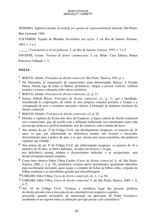 Direito Comercial
MARCELO T. COMETTI

TEIXEIRA. Egberto Lacerda. Sociedade por quotas de responsabilidade limitada. São Paulo:
Max Limonad, 1956.
VALVERDE, Trajano de Miranda. Sociedades por ações. 2. ed. Rio de Janeiro: Forense,
1953, v. 1 a 3.
______. Comentários à lei de falências. 2. ed. Rio de Janeiro: Forense, 1955, v. 1 a 4.
VIVANTE, Cesare. Trattato di diritto commerciale. 3. ed. Milão: Casa Editrice Dottor
Francesco Vallardi, v. 3.
NOTAS
1 ROCCO, Afredo. Princípios de direito comercial. São Paulo: Saraiva, 1931, p. 1.
2 Na Alemanha, as corporações de comerciantes eram denominadas Hansas. A Grande
Hansa Alemã, liga de todas as Hansas germânicas, chegou a possuir exército, celebrar
tratados e exercer soberania sobre vários territórios.
3 ROCCO, Afredo. Princípios de direito comercial, cit., p. 11.
4 Ensina Alfredo Rocco, Princípios de direito comercial, cit., p. 11, que a faculdade,
reconhecida às corporações, de emitir os seus próprios estatutos permitiu a fixação e a
consagração de usos e costumes mercantis valiosos à formação de inúmeros institutos do
direito comercial.
5 ROCCO, Alfredo. Princípios de direito comercial, cit., p. 25.
6 Durante a vigência da Teoria dos Atos de Comércio, a figura central do direito comercial
era o comerciante, que, de acordo com a definição tradicional, era conceituado como toda
pessoa que praticava, profissionalmente, atos de comércio, com o intuito de lucro.
7 Nos termos do art. 3º do Código Civil, são absolutamente incapazes: os menores de 16
anos; os que, por enfermidade ou deficiência mental, não tiverem o necessário
discernimento para a prática de atos; e os que, mesmo por causa transitória, não puderem
exprimir sua vontade.
8 Nos termos do art. 4º do Código Civil, são relativamente incapazes: os maiores de 16 e
menores de 18 anos; os ébrios habituais, viciados em tóxicos, e os que,
por deficiência mental, tenham o discernimento reduzido; e os excepcionais, sem
desenvolvimento mental completo.
9 Como bem observa Fábio Ulhoa Coelho (Curso de direito comercial. 6. ed. São Paulo:
Saraiva, 2002, v. 1, p. 78), atualmente existem outros instrumentos igualmente admitidos
para escrituração mercantil, quais sejam, o conjunto de fichas ou folhas soltas, conjunto de
folhas contínuas e as microfichas geradas por microfilmagem.
10 COELHO, Fábio Ulhoa. Curso de direito comercial, cit., v. 1, p. 82.
11 COELHO, Fábio Ulhoa. Curso de direito comercial. 5. ed. São Paulo: Saraiva, 2002, v. 2,
p. 5.
12 Art. 45 do Código Civil: “Começa a existência legal das pessoas jurídicas
de direito privado com a inscrição do ato constitutivo no respectivo registro,
precedida, quando necessário, de autorização ou aprovação do Poder Executivo,
averbando-se no registro todas as alterações por que passar o ato constitutivo.”

- 92 -

 