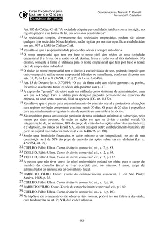 Coordenadores: Marcelo T. Cometti
Fernando F. Castellani

Art. 985 do Código Civil: “A sociedade adquire personalidade jurídica com a inscrição, no
registro próprio e na forma da lei, dos seus atos constitutivos”.
13 As sociedades simples, diversamente das sociedades empresárias, podem não adotar
qualquer tipo societário. Nessa hipótese, serão regidas por normas específicas estabelecidas
nos arts. 997 a 1.038 do Código Civil.
14 Ressalta-se que a responsabilidade pessoal dos sócios é sempre subsidiária.
15 O nome empresarial que tem por base o nome civil dos sócios de uma sociedade
empresarial é a firma, ou a razão social. Assim, firma e razão social são sinônimos. No
entanto, somente a firma é utilizada para o nome empresarial que tem por base o nome
civil de empresário individual.
16 O titular de nome empresarial tem o direito à exclusividade de uso, podendo impedir que
outro empresário utilize nome empresarial idêntico ou semelhante, conforme disposto nos
arts. 35, V, da Lei n. 8.934/94, e 3º, § 2º, da Lei n. 6.404/76.
17 Art. 13 do Decreto-lei n. 3.708/19: “O uso da firma cabe aos sócios-gerentes; se, porém,
for omisso o contrato, todos os sócios dela poderão usar (...)”.
18 A expressão “gerente” não deve mais ser utilizada como sinônima de administrador, uma
vez que o Código Civil a utiliza para designar preposto permanente no exercício da
empresa, na sede desta, sucursal, filial ou agência (CC, art. 1.172).
19 Ressalta-se que o prazo para encaminhamento do contrato social e posteriores alterações
para registro no órgão competente continua sendo 30 dias. O prazo de 20 dias é específico
para encaminhamento a registro de atas de reunião ou assembléia de sócios.
20 São requisitos para a constituição particular de uma sociedade anônima: a) subscrição, pelo
menos por duas pessoas, de todas as ações em que se divide o capital social; b)
integralização de, no mínimo, 10% do preço de emissão das ações subscritas em dinheiro;
e c) depósito, no Banco do Brasil S.A., ou em qualquer outro estabelecimento bancário, de
parte do capital realizado em dinheiro (Lei n. 6.404/76, art. 80).
21 Sendo uma instituição financeira, o valor mínimo a ser integralizado no ato de sua
constituição será de 50% do preço de emissão das ações subscritas em dinheiro (Lei n.
4.595/64, art. 27).
22 COELHO, Fábio Ulhoa. Curso de direito comercial, cit., v. 2, p. 83.
23 COELHO, Fábio Ulhoa. Curso de direito comercial, cit., v. 2, p. 93.
24 COELHO, Fábio Ulhoa. Curso de direito comercial, cit., v. 2, p. 137.
25 A pessoa que não tiver curso de nível universitário poderá ser eleita para o cargo de
membro do conselho fiscal se tiver exercido por, no mínimo, 3 anos, cargo de
administrador de empresa ou de conselheiro fiscal.
26 BARRETO FILHO, Oscar. Teoria do estabelecimento comercial. 2. ed. São Paulo:
Saraiva, 1988, p. 75.
27 COELHO, Fábio Ulhoa. Curso de direito comercial, cit., v. 1, p. 96.
28 BARRETO FILHO, Oscar. Teoria do estabelecimento comercial, cit., p. 169.
29 COELHO, Fábio Ulhoa. Curso de direito comercial, cit., v. 1, p. 103.
30 Na hipótese de o empresário não observar tais normas, poderá ter sua falência decretada,
com fundamento no art. 2º, VII, da Lei de Falências.

- 93 -

 