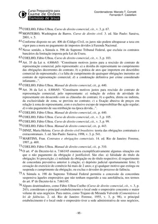 Coordenadores: Marcelo T. Cometti
Fernando F. Castellani

59 COELHO, Fábio Ulhoa. Curso de direito comercial, cit., v. 3, p. 67.
60 MONTEIRO, Washington de Barros. Curso de direito civil. 3. ed. São Paulo: Saraiva,
2001, v. 5.
61 Conforme disposto no art. 406 do Código Civil, os juros não podem ultrapassar a taxa em
vigor para a mora no pagamento de impostos devidos à Fazenda Nacional.
62 Nesse sentido, a Súmula n. 596 do Supremo Tribunal Federal, que excluiu os contratos
bancários da limitação imposta pela Lei da Usura.
63 COELHO, Fábio Ulhoa. Curso de direito comercial, cit., v. 3, p. 103.
64 Art. 35 da Lei n. 4.886/65: “Constituem motivos justos para a rescisão do contrato de
representação comercial, pelo representado: a) a desídia do representante no cumprimento
das obrigações decorrentes do contrato; b) a prática de atos que importem em descrédito
comercial do representado; c) a falta de cumprimento de quaisquer obrigações inerentes ao
contrato de representação comercial; d) a condenação definitiva por crime considerado
infamante...”.
65 COELHO, Fábio Ulhoa. Manual de direito comercial, cit., p. 440.
66 Art. 36 da Lei n. 4.886/65: “Constituem motivos justos para rescisão do contrato de
representação comercial, pelo representante: a) redução de esfera de atividade do
representante em desacordo com as cláusulas do contrato; b) a quebra, direta ou indireta,
da exclusividade de zona, se prevista no contrato; c) a fixação abusiva de preços em
relação à zona do representante, com o exclusivo escopo de impossibilitar-lhe ação regular;
d) o não pagamento de sua retribuição na época devida...”.
67 COELHO, Fábio Ulhoa. Manual de direito comercial, cit., p. 440.
68 COELHO, Fábio Ulhoa. Curso de direito comercial, cit., v. 3, p. 105.
69 COELHO, Fábio Ulhoa. Curso de direito comercial, cit., v. 3, p. 99.
70 COELHO, Fábio Ulhoa. Manual de direito comercial, cit., p. 443.
71 DINIZ, Maria Helena. Curso de direito civil brasileiro: teoria das obrigações contratuais e
extracontratuais. 3. ed. São Paulo: Saraiva, 1998, v. 3, p. 541.
72 MARTINS, Fran. Contratos e obrigações comerciais. 14. ed. Rio de Janeiro: Forense,
1997, p. 469.
73 COELHO, Fábio Ulhoa. Manual de direito comercial, cit., p. 310.
74 O art. 4º do Decreto-lei n. 7.661/45 enumera exemplificativamente algumas situações em
que o não pagamento da obrigação é justificável. São elas: a) falsidade do título da
obrigação; b) prescrição; c) nulidade da obrigação ou do título respectivo; d) requerimento
de concordata preventiva anterior à citação; e) depósito judicial oportunamente feito; f)
cessação do exercício do comércio há mais de 2 anos; e g) qualquer motivo que extinga ou
suspenda o cumprimento da obrigação, ou exclua o devedor do processo de falência.
75 A Súmula n. 190 do Supremo Tribunal Federal permitiu a concessão da concordata
suspensiva àqueles empresários que não tenham requerido a sua autofalência, nos termos
do art. 8º do Decreto-lei n. 7.661/45.
76 Alguns doutrinadores, como Fábio Ulhoa Coelho (Curso de direito comercial, cit., v. 3, p.
243), consideram o principal estabelecimento o local onde o empresário concentra o maior
volume de seus negócios. Para outros, como Trajano de Miranda Valverde (Comentários à
lei de falências. 2. ed. Rio de Janeiro: Forense, 1955, v. 3, p. 98), o principal
estabelecimento é o local onde o empresário tiver a sede administrativa de seus negócios,

- 95 -

 
