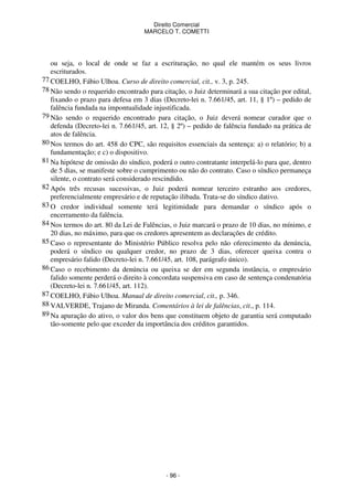 Direito Comercial
MARCELO T. COMETTI

ou seja, o local de onde se faz a escrituração, no qual ele mantém os seus livros
escriturados.
77 COELHO, Fábio Ulhoa. Curso de direito comercial, cit., v. 3, p. 245.
78 Não sendo o requerido encontrado para citação, o Juiz determinará a sua citação por edital,
fixando o prazo para defesa em 3 dias (Decreto-lei n. 7.661/45, art. 11, § 1º) – pedido de
falência fundada na impontualidade injustificada.
79 Não sendo o requerido encontrado para citação, o Juiz deverá nomear curador que o
defenda (Decreto-lei n. 7.661/45, art. 12, § 2º) – pedido de falência fundado na prática de
atos de falência.
80 Nos termos do art. 458 do CPC, são requisitos essenciais da sentença: a) o relatório; b) a
fundamentação; e c) o dispositivo.
81 Na hipótese de omissão do síndico, poderá o outro contratante interpelá-lo para que, dentro
de 5 dias, se manifeste sobre o cumprimento ou não do contrato. Caso o síndico permaneça
silente, o contrato será considerado rescindido.
82 Após três recusas sucessivas, o Juiz poderá nomear terceiro estranho aos credores,
preferencialmente empresário e de reputação ilibada. Trata-se do síndico dativo.
83 O credor individual somente terá legitimidade para demandar o síndico após o
encerramento da falência.
84 Nos termos do art. 80 da Lei de Falências, o Juiz marcará o prazo de 10 dias, no mínimo, e
20 dias, no máximo, para que os credores apresentem as declarações de crédito.
85 Caso o representante do Ministério Público resolva pelo não oferecimento da denúncia,
poderá o síndico ou qualquer credor, no prazo de 3 dias, oferecer queixa contra o
empresário falido (Decreto-lei n. 7.661/45, art. 108, parágrafo único).
86 Caso o recebimento da denúncia ou queixa se der em segunda instância, o empresário
falido somente perderá o direito à concordata suspensiva em caso de sentença condenatória
(Decreto-lei n. 7.661/45, art. 112).
87 COELHO, Fábio Ulhoa. Manual de direito comercial, cit., p. 346.
88 VALVERDE, Trajano de Miranda. Comentários à lei de falências, cit., p. 114.
89 Na apuração do ativo, o valor dos bens que constituem objeto de garantia será computado
tão-somente pelo que exceder da importância dos créditos garantidos.

- 96 -

 