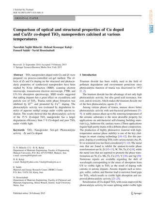 ORIGINAL PAPER
Comparison of optical and structural properties of Cu doped
and Cu/Zr co-doped TiO2 nanopowders calcined at various
temperatures
Nasrollah Najibi Ilkhechi • Behzad Koozegar Kaleji •
Esmaeil Salahi • Navid Hosseinabadi
Received: 21 September 2014 / Accepted: 9 February 2015
Ó Springer Science+Business Media New York 2015
Abstract TiO2 nanopowders doped with Cu and Zr were
prepared via process-controlled sol–gel method. The ef-
fects of Zr and Cu doping on the structural and photocat-
alytic properties of synthesized nanopowders have been
studied by X-ray diffraction (XRD), scanning electron
microscope, transmission electron microscope, FTIR, and
UV–Vis absorption spectroscopy. XRD results suggested
that adding dopants has a great effect on crystallinity and
particle size of TiO2. Titania rutile phase formation was
inhibited by Zr4?
and promoted by Cu2?
doping. The
photocatalytic activity was evaluated by degradation ki-
netics of aqueous methyl orange under visible spectra ra-
diation. The results showed that the photocatalytic activity
of the 15 % Zr-doped TiO2 nanopowder has a larger
degradation efﬁciency than 5 % Cu-doped and pure TiO2
under visible light.
Keywords TiO2 Á Nanopowder Á Sol–gel Á Photocatalytic
activity Á Zr and Cu dopant
1 Introduction
Titanium dioxide has been widely used in the ﬁeld of
pollutant degradation and environment protection since
photocatalytic function of titania was discovered in 1972
[1, 2].
The titanium dioxide has the advantage of not only high
photocatalytic activity, but also good acid resistance, low
cost, and no toxicity, which makes the titanium dioxide one
of the best photocatalytic agents [3, 4].
Among various phases of titania, anatase shows better
photocatalytic activity with anti-bacterial performance [5–
9]. A stable anatase phase up to the sintering temperature of
the ceramic substrates is the most desirable property for
applications on anti-bacterial self-cleaning building mate-
rials (e.g., bathroom tile, sanitary wares.) These applications
require high-purity titania with a deﬁnite phase composition.
The production of highly photoactive material with high-
temperature anatase phase stability is one of the key chal-
lenges in smart coating technology [10–12]. For this pur-
pose, doping or combining TiO2 with various metals (Au, Pt,
Ir) or nonmetal ions has been considered [13, 14]. The metal
ions that are found to inhibit the anatase-to-rutile phase
transformation are Si, Zr [15–17], W, Nb, Ta, Cr [18], while
the metal ions that are reported to promote the phase trans-
formation are Ni, Co, Mn, Fe, Cu [19], V [18], and Ag [20].
Numerous reports are available regarding the shift of
wavelength corresponding to the onset of absorption from
UV to visible light in TiO2 as the result of doping with
cationic or anionic dopants. Anionic dopants such as nitro-
gen, sulfur, carbon, and ﬂuorine lead to narrower band gaps
for TiO2, which results in visible light absorption and im-
proved photocatalytic activity [21–23].
Sensitization of Cu-doped TiO2 with eosin improved the
photocatalytic activity for water splitting under visible light
N. N. Ilkhechi (&) Á B. K. Kaleji
Department of Materials Engineering, Faculty of Engineering,
Malayer University, P.O. Box 65719-95863, Malayer, Iran
e-mail: nasernajibi@gmail.com
B. K. Kaleji
e-mail: bkaleji@yahoo.com; b.kaleji@malayeru.ac.ir
E. Salahi
Material and Energy Research Center (MERC) Center,
P.O. Box 31878-316, Karaj, Iran
N. Hosseinabadi
Department of Materials Engineering, Faculty of Chemical and
Materials Engineering, Shiraz Branch, Islamic Azad University,
Shiraz, Iran
123
J Sol-Gel Sci Technol
DOI 10.1007/s10971-015-3661-0
 