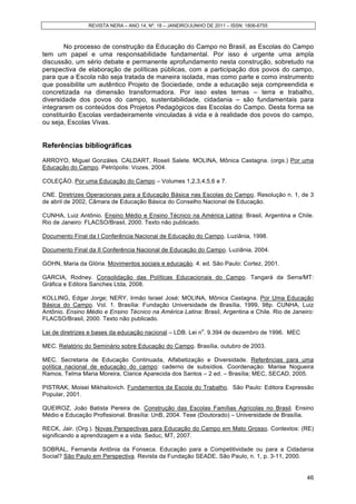 REVISTA NERA – ANO 14, Nº. 18 – JANEIRO/JUNHO DE 2011 – ISSN: 1806-6755
46
No processo de construção da Educação do Campo no Brasil, as Escolas do Campo
tem um papel e uma responsabilidade fundamental. Por isso é urgente uma ampla
discussão, um sério debate e permanente aprofundamento nesta construção, sobretudo na
perspectiva de elaboração de políticas públicas, com a participação dos povos do campo,
para que a Escola não seja tratada de maneira isolada, mas como parte e como instrumento
que possibilite um autêntico Projeto de Sociedade, onde a educação seja compreendida e
concretizada na dimensão transformadora. Por isso estes temas – terra e trabalho,
diversidade dos povos do campo, sustentabilidade, cidadania – são fundamentais para
integrarem os conteúdos dos Projetos Pedagógicos das Escolas do Campo. Desta forma se
constituirão Escolas verdadeiramente vinculadas à vida e à realidade dos povos do campo,
ou seja, Escolas Vivas.
Referências bibliográficas
ARROYO, Miguel Gonzáles. CALDART, Roseli Salete. MOLINA, Mônica Castagna. (orgs.) Por uma
Educação do Campo. Petrópolis: Vozes, 2004.
COLEÇÃO. Por uma Educação do Campo – Volumes 1,2,3,4,5,6 e 7.
CNE. Diretrizes Operacionais para a Educação Básica nas Escolas do Campo. Resolução n. 1, de 3
de abril de 2002, Câmara de Educação Básica do Conselho Nacional de Educação.
CUNHA, Luiz Antônio. Ensino Médio e Ensino Técnico na América Latina: Brasil, Argentina e Chile.
Rio de Janeiro: FLACSO/Brasil, 2000. Texto não publicado.
Documento Final da I Conferência Nacional de Educação do Campo. Luziânia, 1998.
Documento Final da II Conferência Nacional de Educação do Campo. Luziânia, 2004.
GOHN, Maria da Glória. Movimentos sociais e educação. 4. ed. São Paulo: Cortez, 2001.
GARCIA, Rodney. Consolidação das Políticas Educacionais do Campo. Tangará da Serra/MT:
Gráfica e Editora Sanches Ltda, 2008.
KOLLING, Edgar Jorge; NERY, Irmão Israel José; MOLINA, Mônica Castagna. Por Uma Educação
Básica do Campo. Vol. 1. Brasília: Fundação Universidade de Brasília, 1999, 98p. CUNHA, Luiz
Antônio. Ensino Médio e Ensino Técnico na América Latina: Brasil, Argentina e Chile. Rio de Janeiro:
FLACSO/Brasil, 2000. Texto não publicado.
Lei de diretrizes e bases da educação nacional – LDB. Lei n
o
. 9.394 de dezembro de 1996. MEC
MEC. Relatório do Seminário sobre Educação do Campo. Brasília, outubro de 2003.
MEC. Secretaria de Educação Continuada, Alfabetização e Diversidade. Referências para uma
política nacional de educação do campo: caderno de subsídios. Coordenação: Marise Nogueira
Ramos, Telma Maria Moreira, Clarice Aparecida dos Santos – 2 ed. – Brasília; MEC, SECAD, 2005.
PISTRAK, Moisei Mikhailovich. Fundamentos da Escola do Trabalho. São Paulo: Editora Expressão
Popular, 2001.
QUEIROZ, João Batista Pereira de. Construção das Escolas Famílias Agrícolas no Brasil. Ensino
Médio e Educação Profissional. Brasília: UnB, 2004. Tese (Doutorado) – Universidade de Brasília.
RECK, Jair. (Org.). Novas Perspectivas para Educação do Campo em Mato Grosso. Contextos: (RE)
significando a aprendizagem e a vida. Seduc, MT, 2007.
SOBRAL, Fernanda Antônia da Fonseca. Educação para a Competitividade ou para a Cidadania
Social? São Paulo em Perspectiva. Revista da Fundação SEADE, São Paulo, n. 1, p. 3-11, 2000.
 
