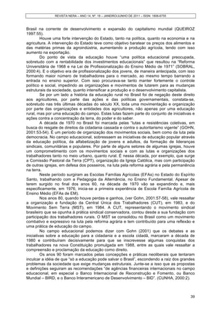 REVISTA NERA – ANO 14, Nº. 18 – JANEIRO/JUNHO DE 2011 – ISSN: 1806-6755
39
Brasil na corrente de desenvolvimento e expansão do capitalismo mundial (QUEIROZ
1997:55).
Houve uma forte intervenção do Estado, tanto na política, quanto na economia e na
agricultura. A intervenção do Estado teve como objetivo baratear os preços dos alimentos e
das matérias primas da agroindústria, aumentando a produção agrícola, tendo com isso
aumento na exportação.
Do ponto de vista da educação houve “uma política educacional preocupada,
sobretudo com a rentabilidade dos investimentos educacionais” que resultou na “Reforma
Universitária de 1968 e na Lei de Profissionalização do Ensino Médio de 1971” (SOBRAL,
2000:4). E o objetivo era de profissionalização dos jovens, de maneira antecipada, com isso
formando maior número de trabalhadores para o mercado, ao mesmo tempo barrando a
entrada no ensino superior. Com isso procurava-se tanto manter fortemente o controle
político e social, impedindo as organizações e movimentos de lutarem para as mudanças
estruturais da sociedade, quanto intensificar a produção e o desenvolvimento capitalista.
Se por um lado a história da educação rural no Brasil foi de negação deste direito
aos agricultores, por parte das ações e das políticas governamentais, constata-se,
sobretudo nas três últimas décadas do século XX, toda uma movimentação e organização
por parte das organizações e entidades dos agricultores, não apenas por uma educação
rural, mas por uma educação do campo. Estas lutas fazem parte do conjunto de iniciativas e
ações contra a concentração da terra, do poder e do saber.
A década de 1970 no Brasil foi marcada pelas “lutas e resistências coletivas, em
busca do resgate de direitos da cidadania cassada e contra o autoritarismo vigente” (GOHN,
2001:53-54). É um período de organização dos movimentos sociais, bem como da luta pela
democracia. No campo educacional, sobressaem as iniciativas de educação popular através
da educação política, da alfabetização de jovens e adultos, da formação de lideranças
sindicais, comunitárias e populares. Por parte de alguns setores de algumas igrejas, houve
um comprometimento com os movimentos sociais e com as lutas e organizações dos
trabalhadores tanto no meio urbano, quanto rural. É nessa década, por exemplo, que surge
a Comissão Pastoral da Terra (CPT), organização da Igreja Católica, mas com participação
de outras igrejas, em defesa dos posseiros, na luta pela reforma agrária e pela permanência
na terra.
Neste período surgiram as Escolas Famílias Agrícolas (EFAs) no Estado do Espírito
Santo, trabalhando com a Pedagogia da Alternância, no Ensino Fundamental. Apesar de
terem surgido no final dos anos 60, na década de 1970 vão se expandindo e, mais
especificamente, em 1976, inicia-se a primeira experiência de Escola Família Agrícola de
Ensino Médio (EFAs de EM).
Nos anos 80, quando houve perdas e ganhos, (ver Gohn, 2001:57-58), vale ressaltar
a organização e fundação da Central Única dos Trabalhadores (CUT), em 1983, e do
Movimento Sem Terra (MST), em 1984. A CUT, representando o movimento sindical
brasileiro que se opunha á prática sindical conservadora, contou desde a sua fundação com
participação dos trabalhadores rurais. O MST se consolidou no Brasil como um movimento
combativo e expressivo na luta pela reforma agrária e tem contribuído para uma reflexão e
uma prática de educação do campo.
No campo educacional podemos dizer com Gohn (2001) que os debates e as
iniciativas sobre a educação para a cidadania e a escola cidadã, marcaram a década de
1980 e contribuíram decisivamente para que se inscrevesse algumas conquistas dos
trabalhadores na nova Constituição promulgada em 1988, entre as quais vale ressaltar a
compreensão e proclamação da educação como direito.
Os anos 90 foram marcados pelas concepções e práticas neoliberais que tentaram
inculcar a idéia de que “só a educação pode salvar o Brasil”, escondendo a raiz dos grandes
problemas da sociedade que exige mudanças estruturais. Junte-se a isso que as propostas
e definições seguiram as recomendações “de agências financeiras internacionais no campo
educacional, em especial o Banco Internacional de Reconstrução e Fomento, ou Banco
Mundial – BIRD, e o Banco Interamericano de Desenvolvimento – BID”. (CUNHA, 2000:2).
 