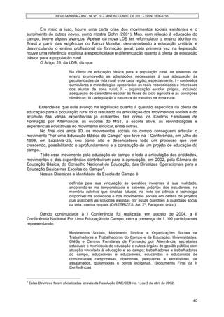 REVISTA NERA – ANO 14, Nº. 18 – JANEIRO/JUNHO DE 2011 – ISSN: 1806-6755
40
Em meio a isso, houve uma certa crise dos movimentos sociais existentes e o
surgimento de outros novos, como mostra Gohn (2001). Mas, com relação à educação do
campo, houve alguns avanços. Apesar da nova LDB ter reformulado o ensino técnico no
Brasil a partir das exigências do Banco Mundial, desmantelando a educação unitária, e
desvinculando o ensino profissional da formação geral, pela primeira vez na legislação
houve uma referência explícita à especificidade e diferenciação quanto à oferta de educação
básica para a população rural.
O Artigo 28, da LDB, diz que
Na oferta de educação básica para a população rural, os sistemas de
ensino promoverão as adaptações necessárias à sua adequação às
peculiaridades da vida rural e de cada região, especialmente: I - conteúdos
curriculares e metodologias apropriadas às reais necessidades e interesses
dos alunos da zona rural; II - organização escolar própria, incluindo
adequação do calendário escolar às fases do ciclo agrícola e às condições
climáticas; III - adequação à natureza do trabalho na zona rural.
Entende-se que este avanço na legislação quanto à questão específica da oferta de
educação para a população rural foi o resultado da articulação dos movimentos sociais e do
acúmulo das várias experiências já existentes, tais como, os Centros Familiares de
Formação por Alternância, as escolas do MST, a escola ativa, as reivindicações e
experiências educativas do movimento sindical, entre outras.
No final dos anos 90, os movimentos sociais do campo conseguem articular o
movimento “Por uma Educação Básica do Campo” que teve na I Conferência, em julho de
1998, em Luziânia-Go, seu ponto alto e desencadeou todo um processo que vem
crescendo, possibilitando o aprofundamento e a construção de um projeto de educação do
campo.
Todo esse movimento pela educação do campo e toda a articulação das entidades,
movimentos e das experiências contribuíram para a aprovação, em 2002, pela Câmara de
Educação Básica, do Conselho Nacional de Educação, das Diretrizes Operacionais para a
Educação Básica nas Escolas do Campo3
.
Nestas Diretrizes a identidade da Escola do Campo é
definida pela sua vinculação às questões inerentes à sua realidade,
ancorando-se na temporalidade e saberes próprios dos estudantes, na
memória coletiva que sinaliza futuros, na rede de ciência e tecnologia
disponível na sociedade e nos movimentos sociais em defesa de projetos
que associem as soluções exigidas por essas questões à qualidade social
da vida coletiva no país.(DIRETRIZES, Art. 2º, Parágrafo único).
Dando continuidade à I Conferência foi realizada, em agosto de 2004, a II
Conferência Nacional Por Uma Educação do Campo, com a presença de 1.100 participantes
representando:
Movimentos Sociais, Movimento Sindical e Organizações Sociais de
Trabalhadores e Trabalhadoras do Campo e da Educação; Universidades,
ONGs e Centros Familiares de Formação por Alternância; secretarias
estaduais e municipais de educação e outros órgãos de gestão pública com
atuação vinculada à educação e ao campo; trabalhadores e trabalhadoras
do campo, educadoras e educadores, educandas e educandos de
comunidades camponesas, ribeirinhas, pesqueiras e extrativistas, de
assalariados, quilombolas e povos indígenas. (Documento Final da II
Conferência).
3
Estas Diretrizes foram oficializadas através da Resolução CNE/CEB no. 1, de 3 de abril de 2002.
 