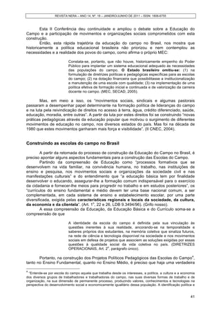REVISTA NERA – ANO 14, Nº. 18 – JANEIRO/JUNHO DE 2011 – ISSN: 1806-6755
41
Esta II Conferência deu continuidade e ampliou o debate sobre a Educação do
Campo e a participação de movimentos e organizações sociais comprometidos com esta
construção.
Então, esta rápida trajetória da educação do campo no Brasil, nos mostra que
historicamente a política educacional brasileira não priorizou e nem contemplou as
necessidades e a realidade dos povos do campo, como afirma o próprio MEC:
Constata-se, portanto, que não houve, historicamente empenho do Poder
Público para implantar um sistema educacional adequado às necessidades
das populações do campo. O Estado brasileiro omitiu-se: (1) na
formulação de diretrizes políticas e pedagógicas específicas para as escolas
do campo; (2) na dotação financeira que possibilitasse a institucionalização
e manutenção de uma escola com qualidade; (3) na implementação de uma
política efetiva de formação inicial e continuada e de valorização da carreira
docente no campo. (MEC, SECAD, 2005).
Mas, em meio a isso, os “movimentos sociais, sindicais e algumas pastorais
passaram a desempenhar papel determinante na formação política de lideranças do campo
e na luta pela reivindicação de direitos no acesso à terra, água, crédito diferenciado, saúde,
educação, moradia, entre outras”. A partir da luta por estes direitos foi se construindo “novas
práticas pedagógicas através da educação popular que motivou o surgimento de diferentes
movimentos de educação no campo, nos diversos estados do país. Mas foi na década de
1980 que estes movimentos ganharam mais força e visibilidade”. (II CNEC, 2004).
Construindo as escolas do campo no Brasil
A partir da retomada do processo de construção da Educação do Campo no Brasil, é
preciso apontar alguns aspectos fundamentais para a construção das Escolas do Campo.
Partindo da compreensão de Educação como “processos formativos que se
desenvolvem na vida familiar, na convivência humana, no trabalho, nas instituições de
ensino e pesquisa, nos movimentos sociais e organizações da sociedade civil e nas
manifestações culturais” e do entendimento que “a educação básica tem por finalidade
desenvolver o educando, assegurar-lhe a formação comum indispensável para o exercício
da cidadania e fornecer-lhe meios para progredir no trabalho e em estudos posteriores”, os
“currículos do ensino fundamental e médio devem ter uma base nacional comum, a ser
complementada, em cada sistema de ensino e estabelecimento escolar, por uma parte
diversificada, exigida pelas características regionais e locais da sociedade, da cultura,
da economia e da clientela”. (Art. 1o
, 22 e 26, LDB 9.3494/96). (Grifo nosso).
A essa compreensão da Educação, da Educação Básica e do Currículo soma-se a
compreensão de que
A identidade da escola do campo é definida pela sua vinculação às
questões inerentes à sua realidade, ancorando-se na temporalidade e
saberes próprios dos estudantes, na memória coletiva que sinaliza futuros,
na rede de ciência e tecnologia disponível na sociedade e nos movimentos
sociais em defesa de projetos que associem as soluções exigidas por essas
questões à qualidade social da vida coletiva no país. (DIRETRIZES
OPERACIONAIS, Art. 2
o
, parágrafo único).
Portanto, na construção dos Projetos Políticos Pedagógicos das Escolas do Campo4
,
tanto no Ensino Fundamental, quanto no Ensino Médio, é preciso que haja uma verdadeira
4
“Entende-se por escola do campo aquela que trabalha desde os interesses, a política, a cultura e a economia
dos diversos grupos de trabalhadores e trabalhadoras do campo, nas suas diversas formas de trabalho e de
organização, na sua dimensão de permanente processo, produzindo valores, conhecimentos e tecnologias na
perspectiva do desenvolvimento social e economicamente igualitário dessa população. A identificação política e
 