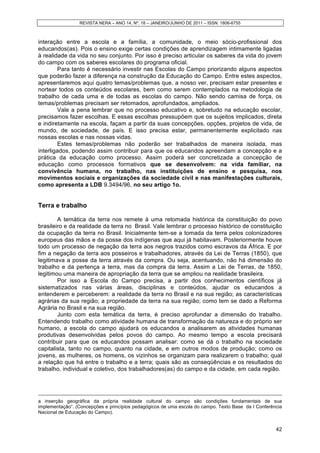 REVISTA NERA – ANO 14, Nº. 18 – JANEIRO/JUNHO DE 2011 – ISSN: 1806-6755
42
interação entre a escola e a família, a comunidade, o meio sócio-profissional dos
educandos(as). Pois o ensino exige certas condições de aprendizagem intimamente ligadas
à realidade da vida no seu conjunto. Por isso é preciso articular os saberes da vida do jovem
do campo com os saberes escolares do programa oficial.
Para tanto é necessário investir nas Escolas do Campo priorizando alguns aspectos
que poderão fazer a diferença na construção da Educação do Campo. Entre estes aspectos,
apresentaremos aqui quatro temas/problemas que, a nosso ver, precisam estar presentes e
nortear todos os conteúdos escolares, bem como serem contemplados na metodologia de
trabalho de cada uma e de todas as escolas do campo. Não sendo camisa de força, os
temas/problemas precisam ser retomados, aprofundados, ampliados.
Vale a pena lembrar que no processo educativo e, sobretudo na educação escolar,
precisamos fazer escolhas. E essas escolhas pressupõem que os sujeitos implicados, direta
e indiretamente na escola, façam a partir da suas concepções, opções, projetos de vida, de
mundo, de sociedade, de país. E isso precisa estar, permanentemente explicitado nas
nossas escolas e nas nossas vidas.
Estes temas/problemas não poderão ser trabalhados de maneira isolada, mas
interligados, podendo assim contribuir para que os educandos apreendam a concepção e a
prática da educação como processo. Assim poderá ser concretizada a concepção de
educação como processos formativos que se desenvolvem: na vida familiar, na
convivência humana, no trabalho, nas instituições de ensino e pesquisa, nos
movimentos sociais e organizações da sociedade civil e nas manifestações culturais,
como apresenta a LDB 9.3494/96, no seu artigo 1o.
Terra e trabalho
A temática da terra nos remete à uma retomada histórica da constituição do povo
brasileiro e da realidade da terra no Brasil. Vale lembrar o processo histórico de constituição
da ocupação da terra no Brasil. Inicialmente tem-se a tomada da terra pelos colonizadores
europeus das mãos e da posse dos indígenas que aqui já habitavam. Posteriormente houve
todo um processo de negação da terra aos negros trazidos como escravos da África. E por
fim a negação da terra aos posseiros e trabalhadores, através da Lei de Terras (1850), que
legitimava a posse da terra através da compra. Ou seja, acentuando, não há dimensão do
trabalho e da pertença a terra, mas da compra da terra. Assim a Lei de Terras, de 1850,
legitimou uma maneira de apropriação da terra que se ampliou na realidade brasileira.
Por isso a Escola do Campo precisa, a partir dos conhecimentos científicos já
sistematizados nas várias áreas, disciplinas e conteúdos, ajudar os educandos a
entenderem e perceberem: a realidade da terra no Brasil e na sua região; as características
agrárias da sua região; a propriedade da terra na sua região; como tem se dado a Reforma
Agrária no Brasil e na sua região.
Junto com esta temática da terra, é preciso aprofundar a dimensão do trabalho.
Entendendo trabalho como atividade humana de transformação da natureza e do próprio ser
humano, a escola do campo ajudará os educandos a analisarem as atividades humanas
produtivas desenvolvidas pelos povos do campo. Ao mesmo tempo a escola precisará
contribuir para que os educandos possam analisar: como se dá o trabalho na sociedade
capitalista, tanto no campo, quanto na cidade, e em outros modos de produção; como os
jovens, as mulheres, os homens, os vizinhos se organizam para realizarem o trabalho; qual
a relação que há entre o trabalho e a terra; quais são as conseqüências e os resultados do
trabalho, individual e coletivo, dos trabalhadores(as) do campo e da cidade, em cada região.
a inserção geográfica da própria realidade cultural do campo são condições fundamentais de sua
implementação”. (Concepções e princípios pedagógicos de uma escola do campo. Texto Base da I Conferência
Nacional de Educação do Campo).
 