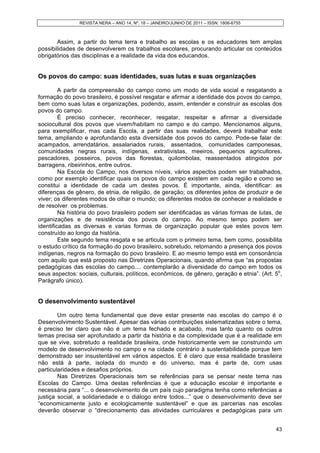 REVISTA NERA – ANO 14, Nº. 18 – JANEIRO/JUNHO DE 2011 – ISSN: 1806-6755
43
Assim, a partir do tema terra e trabalho as escolas e os educadores tem amplas
possibilidades de desenvolverem os trabalhos escolares, procurando articular os conteúdos
obrigatórios das disciplinas e a realidade da vida dos educandos.
Os povos do campo: suas identidades, suas lutas e suas organizações
A partir da compreensão do campo como um modo de vida social e resgatando a
formação do povo brasileiro, é possível resgatar e afirmar a identidade dos povos do campo,
bem como suas lutas e organizações, podendo, assim, entender e construir as escolas dos
povos do campo.
É preciso conhecer, reconhecer, resgatar, respeitar e afirmar a diversidade
sociocultural dos povos que vivem/habitam no campo e do campo. Mencionamos alguns,
para exemplificar, mas cada Escola, a partir das suas realidades, deverá trabalhar este
tema, ampliando e aprofundando esta diversidade dos povos do campo. Pode-se falar de:
acampados, arrendatários, assalariados rurais, assentados, comunidades camponesas,
comunidades negras rurais, indígenas, extrativistas, meeiros, pequenos agricultores,
pescadores, posseiros, povos das florestas, quilombolas, reassentados atingidos por
barragens, ribeirinhos, entre outros.
Na Escola do Campo, nos diversos níveis, vários aspectos podem ser trabalhados,
como por exemplo identificar quais os povos do campo existem em cada região e como se
constitui a identidade de cada um destes povos. É importante, ainda, identificar: as
diferenças de gênero, de etnia, de religião, de geração; os diferentes jeitos de produzir e de
viver; os diferentes modos de olhar o mundo; os diferentes modos de conhecer a realidade e
de resolver os problemas.
Na história do povo brasileiro podem ser identificadas as várias formas de lutas, de
organizações e de resistência dos povos do campo. Ao mesmo tempo podem ser
identificadas as diversas e varias formas de organização popular que estes povos tem
construído ao longo da história.
Este segundo tema resgata e se articula com o primeiro tema, bem como, possibilita
o estudo crítico da formação do povo brasileiro, sobretudo, retomando a presença dos povos
indígenas, negros na formação do povo brasileiro. E ao mesmo tempo está em consonância
com aquilo que está proposto nas Diretrizes Operacionais, quando afirma que “as propostas
pedagógicas das escolas do campo.... contemplarão a diversidade do campo em todos os
seus aspectos: sociais, culturais, políticos, econômicos, de gênero, geração e etnia”. (Art. 5o
,
Parágrafo único).
O desenvolvimento sustentável
Um outro tema fundamental que deve estar presente nas escolas do campo é o
Desenvolvimento Sustentável. Apesar das várias contribuições sistematizadas sobre o tema,
é preciso ter claro que não é um tema fechado e acabado, mas tanto quanto os outros
temas precisa ser aprofundado a partir da história e da complexidade que é a realidade em
que se vive, sobretudo a realidade brasileira, onde historicamente vem se construindo um
modelo de desenvolvimento no campo e na cidade contrário à sustentabilidade porque tem
demonstrado ser insustentável em vários aspectos. E é claro que essa realidade brasileira
não está à parte, isolada do mundo e do universo, mas é parte de, com usas
particularidades e desafios próprios.
Nas Diretrizes Operacionais tem se referências para se pensar neste tema nas
Escolas do Campo. Uma destas referências é que a educação escolar é importante e
necessária para “... o desenvolvimento de um país cujo paradigma tenha como referências a
justiça social, a solidariedade e o diálogo entre todos...” que o desenvolvimento deve ser
“economicamente justo e ecologicamente sustentável” e que as parcerias nas escolas
deverão observar o “direcionamento das atividades curriculares e pedagógicas para um
 