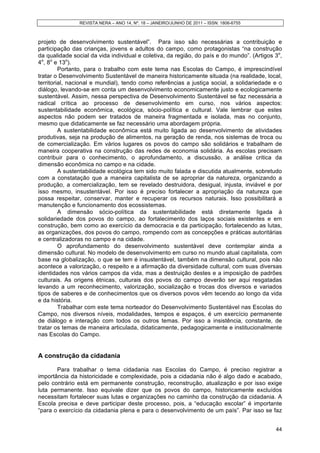 REVISTA NERA – ANO 14, Nº. 18 – JANEIRO/JUNHO DE 2011 – ISSN: 1806-6755
44
projeto de desenvolvimento sustentável”. Para isso são necessárias a contribuição e
participação das crianças, jovens e adultos do campo, como protagonistas “na construção
da qualidade social da vida individual e coletiva, da região, do país e do mundo”. (Artigos 3o
,
4o
, 8o
e 13o
).
Portanto, para o trabalho com este tema nas Escolas do Campo, é imprescindível
tratar o Desenvolvimento Sustentável de maneira historicamente situada (na realidade, local,
territorial, nacional e mundial), tendo como referências a justiça social, a solidariedade e o
diálogo, levando-se em conta um desenvolvimento economicamente justo e ecologicamente
sustentável. Assim, nessa perspectiva de Desenvolvimento Sustentável se faz necessária a
radical crítica ao processo de desenvolvimento em curso, nos vários aspectos:
sustentabilidade econômica, ecológica, sócio-política e cultural. Vale lembrar que estes
aspectos não podem ser tratados de maneira fragmentada e isolada, mas no conjunto,
mesmo que didaticamente se faz necessário uma abordagem própria.
A sustentabilidade econômica está muito ligada ao desenvolvimento de atividades
produtivas, seja na produção de alimentos, na geração de renda, nos sistemas de troca ou
de comercialização. Em vários lugares os povos do campo são solidários e trabalham de
maneira cooperativa na construção das redes de economia solidária. As escolas precisam
contribuir para o conhecimento, o aprofundamento, a discussão, a análise critica da
dimensão econômica no campo e na cidade.
A sustentabilidade ecológica tem sido muito falada e discutida atualmente, sobretudo
com a constatação que a maneira capitalista de se apropriar da natureza, organizando a
produção, a comercialização, tem se revelado destruidora, desigual, injusta, inviável e por
isso mesmo, insustentável. Por isso é preciso fortalecer a apropriação da natureza que
possa respeitar, conservar, manter e recuperar os recursos naturais. Isso possibilitará a
manutenção e funcionamento dos ecossistemas.
A dimensão sócio-política da sustentabilidade está diretamente ligada à
solidariedade dos povos do campo, ao fortalecimento dos laços sociais existentes e em
construção, bem como ao exercício da democracia e da participação, fortalecendo as lutas,
as organizações, dos povos do campo, rompendo com as concepções e práticas autoritárias
e centralizadoras no campo e na cidade.
O aprofundamento do desenvolvimento sustentável deve contemplar ainda a
dimensão cultural. No modelo de desenvolvimento em curso no mundo atual capitalista, com
base na globalização, o que se tem é insustentável, também na dimensão cultural, pois não
acontece a valorização, o respeito e a afirmação da diversidade cultural, com suas diversas
identidades nos vários campos da vida, mas a destruição destes e a imposição de padrões
culturais. As origens étnicas, culturais dos povos do campo deverão ser aqui resgatadas
levando a um reconhecimento, valorização, socialização e trocas dos diversos e variados
tipos de saberes e de conhecimentos que os diversos povos vêm tecendo ao longo da vida
e da história.
Trabalhar com este tema norteador do Desenvolvimento Sustentável nas Escolas do
Campo, nos diversos níveis, modalidades, tempos e espaços, é um exercício permanente
de diálogo e interação com todos os outros temas. Por isso a insistência, constante, de
tratar os temas de maneira articulada, didaticamente, pedagogicamente e institucionalmente
nas Escolas do Campo.
A construção da cidadania
Para trabalhar o tema cidadania nas Escolas do Campo, é preciso registrar a
importância da historicidade e complexidade, pois a cidadania não é algo dado e acabado,
pelo contrário está em permanente construção, reconstrução, atualização e por isso exige
luta permanente. Isso equivale dizer que os povos do campo, historicamente excluídos
necessitam fortalecer suas lutas e organizações no caminho da construção da cidadania. A
Escola precisa e deve participar deste processo, pois, a “educação escolar” é importante
“para o exercício da cidadania plena e para o desenvolvimento de um país”. Par isso se faz
 