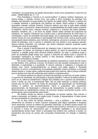 REVISTA NERA – ANO 14, Nº. 18 – JANEIRO/JUNHO DE 2011 – ISSN: 1806-6755
45
necessário “os mecanismos de gestão democrática, tendo como perspectiva o exercício do
poder”. (DIRETRIZES Art. 3o
, 11).
Para Aristóteles o “homem é um animal político”. A palavra “político” designava, na
Grécia antiga, o cidadão, homem livre, que podia e tinha condições de participar dos
debates, das decisões na praça pública (ou Agorá), da cidade (pólis). Portanto, o político era
o cidadão habitante e participante dos destinos na cidade. Assim político e cidadão se
equivaliam naquele contexto histórico. Podemos deduzir que toda a ação deste cidadão
(político) para o crescimento, desenvolvimento e sustentabilidade da cidade (polis) constituía
a cidadania. Sendo assim, naquele contexto, cidadania é o conjunto das ações (debates,
decisões, trabalhos, etc...), em favor da cidade. Dentro deste contexto de surgimento da
cidadania, um aspecto importante que contribui para o aprofundamento do tema hoje é a
constatação, a partir da sociedade escravista grega, que a organização da cidade (polis) ao
mesmo tempo em que possibilitava a participação dos homens livres, excluía grande parte
da população desta cidadania, pois mulheres, estrangeiros, escravos e crianças, não tinham
direito de participar, viver e exercer a cidadania que era restrita a uma pequena parcela.
Alguns autores entendem, por exemplo, que dessa cidadania estavam ausentes quase
noventa por cento da população.
Para o estudo e aprofundamento da cidadania hoje, é oportuno pontuar que essa
participação, na Grécia, se restringia à esfera política, ou como se denominou no mundo
moderno, o cidadão grego tinha somente direitos políticos. Ou seja, a cidadania surge a
partir da sociedade grega antiga que: negava o exercício da mesma para o conjunto da
população; restringia-a ao campo político; e isso favorecia, fortalecia e legitimava a
sociedade contraditória e dividida.
No mundo moderno a compreensão de cidadania apresenta-a a partir de três níveis,
ou três direitos: civis, políticos e sociais. Os direitos civis são aqueles necessários á vida, à
liberdade, à propriedade e à igualdade. É comum restringir a cidadania à conquista de
direitos civis. Como, fundamentalmente, os direitos civis estão ligados a “liberdade
individual”, é comum, principalmente na sociedade capitalista, insistir e enfatizar, a conquista
destes direitos e, muitas vezes, justificá-la pela prática dos mesmos. Mas é preciso entender
que os direitos civis não são suficientes para realizar a cidadania plena.
Os direitos políticos se referem ao direito de participar no exercício do poder político,
no governo da sociedade, da participação e atuação partidária. Trata-se da esfera política e,
como se vê, refere-se diretamente à relação dos cidadãos com o governo da sociedade e,
nisso o direito ao voto, é fundamental. Mas, não se pode restringir os direitos políticos,
porque aqui se trata, também, do direito de associação, de organização, de manifestação
coletiva e pública, do acompanhamento crítico e propositivo dos orçamentos
governamentais, da fiscalização e cobrança da transparência na gestão pública e etc.
Historicamente os trabalhadores tiveram de promover amplos movimentos sociais, como
greves gerais, para conquistarem esse direito.
Os direitos sociais se referem a participação na riqueza coletiva. Eles incluem o
direito à educação, ao trabalho, ao salário justo, à saúde, à aposentadoria. A idéia central
em que se baseiam é a da justiça social.
Se os dois níveis de direitos anteriores – civis e políticos – se referem mais
diretamente ao individuo e, foram inclusive cooptados pela lógica capitalista e burguesa
como essenciais, porque se referem às garantias individuais, os direitos sociais trazem em
si a possibilidade de ampliar a concepção e práticas dos primeiros, tomando-os no conjunto
e fazendo a crítica do reducionismo que a sociedade capitalista e as democracias
representativas tentam fazer. Assim a articulação dos direitos civis, políticos e sociais, na
perspectiva dos povos do campo são conquistas fundamentais em direção à cidadania
plena.
Conclusão
 