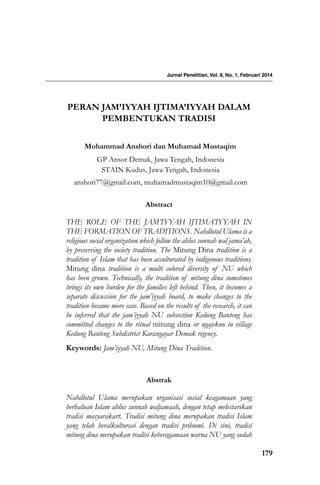 179
Peran Jam’iyyah Ijtima’iyyah dalam
Pembentukan Tradisi
Abstract
THE ROLE OF THE JAM’IYYAH IJTIMA’IYYAH IN
THE FORMATION OF TRADITIONS. Nahdlotul Ulama is a
religious social organization which follow the ahlus sunnah wal jama’ah,
by preserving the society tradition. The Mitung Dina tradition is a
tradition of Islam that has been acculturated by indigenous traditions.
Mitung dina tradition is a multi colored diversity of NU which
has been grown. Technically, the tradition of mitung dina sometimes
brings its own burden for the families left behind. Then, it becomes a
separate discussion for the jam’iyyah board, to make changes to the
tradition became more ease. Based on the results of the research, it can
be inferred that the jam’iyyah NU subsection Kedung Banteng has
committed changes to the ritual mitung dina or ngajekno in village
Kedung Banteng Subdistrict Karangayar Demak regency.
Keywords: Jam’iyyah NU, Mitung Dina Tradition.
Abstrak
Nahdlotul Ulama merupakan organisasi sosial keagamaan yang
berhaluan Islam ahlus sunnah waljamaah, dengan tetap melestarikan
tradisi masyarakart. Tradisi mitung dina merupakan tradisi Islam
yang telah beralkulturasi dengan tradisi pribumi. Di sini, tradisi
mitung dina merupakan tradisi keberagamaan warna NU yang sudah
Jurnal Penelitian, Vol. 8, No. 1, Februari 2014
mohammad anshori dan Muhamad Mustaqim
GP Ansor Demak, Jawa Tengah, Indonesia
STAIN Kudus, Jawa Tengah, Indonesia
anshori77@gmail.com, muhamadmustaqim10@gmail.com
 