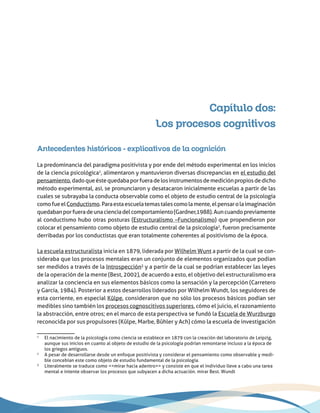 Capítulo dos:
Los procesos cognitivos
Antecedentes históricos - explicativos de la cognición
La predominancia del paradigma positivista y por ende del método experimental en los inicios
de la ciencia psicológica1
, alimentaron y mantuvieron diversas discrepancias en el estudio del
pensamiento,dadoqueéstequedabaporfueradelosinstrumentosdemediciónpropiosdedicho
método experimental, así, se pronunciaron y desatacaron inicialmente escuelas a partir de las
cuales se subrayaba la conducta observable como el objeto de estudio central de la psicología
comofueelConductismo.Paraestaescuelatemastalescomolamente,elpensarolaimaginación
quedabanporfueradeunacienciadelcomportamiento(Gardner,1988).Auncuandopreviamente
al conductismo hubo otras posturas (Estructuralismo –Funcionalismo) que propendieron por
colocar el pensamiento como objeto de estudio central de la psicología2
, fueron precisamente
derribadas por los conductistas que eran totalmente coherentes al positivismo de la época.
La escuela estructuralista inicia en 1879, liderada por Wilhelm Wunt a partir de la cual se con-
sideraba que los procesos mentales eran un conjunto de elementos organizados que podían
ser medidos a través de la Introspección3
y a partir de la cual se podrían establecer las leyes
de la operación de la mente (Best, 2002), de acuerdo a esto, el objetivo del estructuralismo era
analizar la conciencia en sus elementos básicos como la sensación y la percepción (Carretero
y García, 1984). Posterior a estos desarrollos liderados por Wilhelm Wundt, los seguidores de
esta corriente, en especial Kûlpe, consideraron que no sólo los procesos básicos podían ser
medibles sino también los procesos cognoscitivos superiores, cómo el juicio, el razonamiento
la abstracción, entre otros; en el marco de esta perspectiva se fundó la Escuela de Wurzburgo
reconocida por sus propulsores (Kûlpe, Marbe, Bûhler y Ach) cómo la escuela de investigación
1
	 El nacimiento de la psicología como ciencia se establece en 1879 con la creación del laboratorio de Leipzig,
aunque sus inicios en cuanto al objeto de estudio de la psicología podrían remontarse incluso a la época de
los griegos antiguos.
2
	 A pesar de desarrollarse desde un enfoque positivista y considerar el pensamiento como observable y medi-
ble concebían este como objeto de estudio fundamental de la psicología.
3
	 Literalmente se traduce como <<mirar hacia adentro>> y consiste en que el individuo lleve a cabo una tarea
mental e intente observar los procesos que subyacen a dicha actuación. mirar Best. Wundt
 