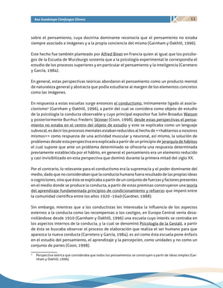 11Ana Guadalupe Cienfuegos Silvera
sobre el pensamiento, cuya doctrina dominante reconocía que el pensamiento no estaba
siempre asociado a imágenes y a la propia conciencia del mismo (Garnham y Oakhill, 1996).
Este hecho fue también planteado por Alfred Binet en Francia quien al igual que los psicólo-
gos de la Escuela de Wurzburgo sostenía que a la psicología experimental le correspondía el
estudio de los procesos superiores y en particular el pensamiento y la inteligencia (Carretero
y García, 1984).
En general, estas perspectivas teóricas abordaron el pensamiento como un producto mental
de naturaleza general y abstracta que podía estudiarse al margen de los elementos concretos
como las imágenes.
En respuesta a estas escuelas surge entonces el conductismo, íntimamente ligado al asocia-
cionismo4
(Garnham y Oakhill, 1996), a partir del cual se considera como objeto de estudio
de la psicología la conducta observable y cuyo principal expositor fue John Broadus Watson
y posteriormente Burrhus Frederic Skinner (Coon, 1998), desde estas perspectivas el pensa-
miento no estaba en el centro del objeto de estudio y este se explicaba como un lenguaje
subvocal, es decir los procesos mentales estaban reducidos al hecho de <<hablarnos a nosotros
mismos>> como respuesta de una actividad muscular y neuronal, así mismo, la solución de
problemas desde esta perspectiva era explicada a partir de un principio de jerarquía de hábitos
el cual supone que ante un problema determinado se ofrecería una respuesta determinada
previamente establecida por el hábito, en general el pensamiento era un elemento reducido
y casi invisibilizado en esta perspectiva que dominó durante la primera mitad del siglo XX.
Por el contrario, lo relevante para el conductismo era la supremacía y el poder dominante del
medio, dado que no consideraban que la conducta humana fuera resultado de las propias ideas
o cogniciones, sino que ésta se explicaba a partir de un conjunto de fuerzas y factores presentes
en el medio donde se produce la conducta, a partir de estas premisas construyeron una teoría
del aprendizaje fundamentada principios de condicionamiento y refuerzo que imperó entre
la comunidad científica entre los años 1920 -1940 (Gardner, 1988).
Sin embargo, mientras que a los conductistas les interesaba la influencia de los aspectos
externos a la conducta como las recompensas o los castigos, en Europa Central venia desa-
rrollándose desde 1910 (Garnham y Oakhill, 1996) una escuela cuyo interés se centraba en
los aspectos internos de la conducta, y la cual se denominó Psicología de la Gestalt, a partir
de ésta se buscaba observar el proceso de elaboración que realiza el ser humano para que
aparezca la nueva conducta (Carretero y García, 1984), es así como ésta escuela pone énfasis
en el estudio del pensamiento, el aprendizaje y la percepción, como unidades y no como un
conjunto de partes (Coon, 1998).
4
	 Perspectiva teórica que consideraba que todos los pensamientos se construyen a partir de ideas simples (Gar-
nham y Oakhill, 1996).
 