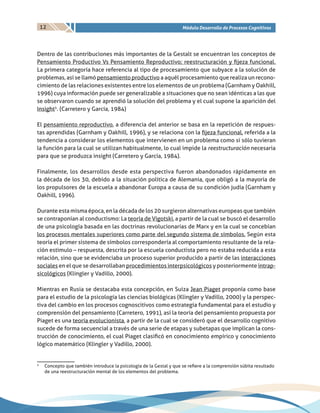 12 Módulo Desarrollo de Procesos Cognitivos
Dentro de las contribuciones más importantes de la Gestalt se encuentran los conceptos de
Pensamiento Productivo Vs Pensamiento Reproductivo; reestructuración y fijeza funcional.
La primera categoría hace referencia al tipo de procesamiento que subyace a la solución de
problemas, así se llamó pensamiento productivo a aquél procesamiento que realiza un recono-
cimiento de las relaciones existentes entre los elementos de un problema (Garnham y Oakhill,
1996) cuya información puede ser generalizable a situaciones que no sean idénticas a las que
se observaron cuando se aprendió la solución del problema y el cual supone la aparición del
Insight5
. (Carretero y García, 1984)
El pensamiento reproductivo, a diferencia del anterior se basa en la repetición de respues-
tas aprendidas (Garnham y Oakhill, 1996), y se relaciona con la fijeza funcional, referida a la
tendencia a considerar los elementos que intervienen en un problema como si sólo tuvieran
la función para la cual se utilizan habitualmente, lo cual impide la reestructuración necesaria
para que se produzca insight (Carretero y García, 1984).
Finalmente, los desarrollos desde esta perspectiva fueron abandonados rápidamente en
la década de los 30, debido a la situación política de Alemania, que obligó a la mayoría de
los propulsores de la escuela a abandonar Europa a causa de su condición judía (Garnham y
Oakhill, 1996).
Durante esta misma época, en la década de los 20 surgieron alternativas europeas que también
se contraponían al conductismo: La teoría de Vigotski, a partir de la cual se buscó el desarrollo
de una psicología basada en las doctrinas revolucionarias de Marx y en la cual se concebían
los procesos mentales superiores como parte del segundo sistema de símbolos. Según esta
teoría el primer sistema de símbolos correspondería al comportamiento resultante de la rela-
ción estimulo – respuesta, descrita por la escuela conductista pero no estaba reducida a esta
relación, sino que se evidenciaba un proceso superior producido a partir de las interacciones
sociales en el que se desarrollaban procedimientos interpsicológicos y posteriormente intrap-
sicológicos (Klingler y Vadillo, 2000).
Mientras en Rusia se destacaba esta concepción, en Suiza Jean Piaget proponía como base
para el estudio de la psicología las ciencias biológicas (Klingler y Vadillo, 2000) y la perspec-
tiva del cambio en los procesos cognoscitivos como estrategia fundamental para el estudio y
comprensión del pensamiento (Carretero, 1991), así la teoría del pensamiento propuesta por
Piaget es una teoría evolucionista, a partir de la cual se consideró que el desarrollo cognitivo
sucede de forma secuencial a través de una serie de etapas y subetapas que implican la cons-
trucción de conocimiento, el cual Piaget clasificó en conocimiento empírico y conocimiento
lógico matemático (Klingler y Vadillo, 2000).
5
	Concepto que también introduce la psicología de la Gestal y que se refiere a la comprensión súbita resultado
de una reestructuración mental de los elementos del problema.
 