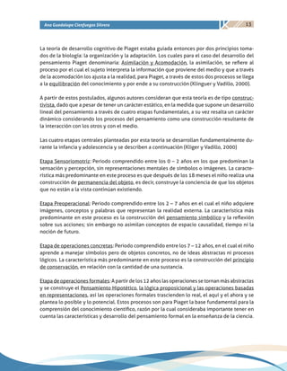 13Ana Guadalupe Cienfuegos Silvera
La teoría de desarrollo cognitivo de Piaget estaba guiada entonces por dos principios toma-
dos de la biología: la organización y la adaptación. Los cuales para el caso del desarrollo del
pensamiento Piaget denominaría: Asimilación y Acomodación, la asimilación, se refiere al
proceso por el cual el sujeto interpreta la información que proviene del medio y que a través
de la acomodación los ajusta a la realidad, para Piaget, a través de estos dos procesos se llega
a la equilibración del conocimiento y por ende a su construcción (Klinguer y Vadillo, 2000).
A partir de estos postulados, algunos autores consideran que esta teoría es de tipo construc-
tivista, dado que a pesar de tener un carácter estático, en la medida que supone un desarrollo
lineal del pensamiento a través de cuatro etapas fundamentales, a su vez resalta un carácter
dinámico considerando los procesos del pensamiento como una construcción resultante de
la interacción con los otros y con el medio.
Las cuatro etapas centrales planteadas por esta teoría se desarrollan fundamentalmente du-
rante la infancia y adolescencia y se describen a continuación (Kliger y Vadillo, 2000)
Etapa Sensoriomotriz: Periodo comprendido entre los 0 – 2 años en los que predominan la
sensación y percepción, sin representaciones mentales de símbolos o imágenes. La caracte-
rística más predominante en este proceso es que después de los 18 meses el niño realiza una
construcción de permanencia del objeto, es decir, construye la conciencia de que los objetos
que no están a la vista continúan existiendo.
Etapa Preoperacional: Periodo comprendido entre los 2 – 7 años en el cual el niño adquiere
imágenes, conceptos y palabras que representan la realidad externa. La característica más
predominante en este proceso es la construcción del pensamiento simbólico y la reflexión
sobre sus acciones; sin embargo no asimilan conceptos de espacio causalidad, tiempo ni la
noción de futuro.
Etapa de operaciones concretas: Periodo comprendido entre los 7 – 12 años, en el cual el niño
aprende a manejar símbolos pero de objetos concretos, no de ideas abstractas ni procesos
lógicos. La característica más predominante en este proceso es la construcción del principio
de conservación, en relación con la cantidad de una sustancia.
Etapa de operaciones formales: A partir de los 12 años las operaciones se tornan más abstractas
y se construye el Pensamiento Hipotético, la lógica proposicional y las operaciones basadas
en representaciones, así las operaciones formales trascienden lo real, el aquí y el ahora y se
plantea lo posible y lo potencial. Estos procesos son para Piaget la base fundamental para la
comprensión del conocimiento científico, razón por la cual consideraba importante tener en
cuenta las características y desarrollo del pensamiento formal en la enseñanza de la ciencia.
 