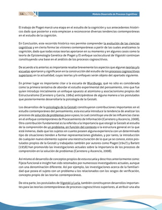 14 Módulo Desarrollo de Procesos Cognitivos
El trabajo de Piaget marcó una etapa en el estudio de la cognición y sus antecedentes históri-
cos dado que posterior a esta empiezan a reconocerse diversas tendencias contemporáneas
en el estudio de la cognición.
En Conclusión, este recorrido histórico nos permite comprender la evolución de las ciencias
cognitivas y en cierta forma las visiones contemporáneas a partir de las cuales analizamos la
cognición, dado que todas estas teorías aportaron en su momento y en algunos casos como la
teoría de Epistemología Genética de Piaget y El enfoque sociocultural de Vigotski continúan
constituyendo una base en el análisis de los procesos cognoscitivos.
Deacuerdoaloanterior,esimportanteresaltarbrevementelosaspectosquealgunasteoríasy/o
escuelas aportaron y significaron en la construcción del estudio de los procesos cognoscitivos
superiores en la actualidad, cuyas teorías y/o enfoques serán objeto del apartado siguiente.
En primer lugar es importante citar a la escuela de Wurzburgo, qué no sólo es considerada
como la primera tentativa de abordar el estudio experimental del pensamiento, sino que fue
quien introdujo inicialmente un enfoque opuesto al atomismo y asociacionismo propios del
Estructuralismo (Carretero y García, 1984) anticipándose de alguna manera a los postulados
que posteriormente desarrollaría la psicología de la Gestalt.
Los desarrollos de la psicología de la Gestalt constituyeron contribuciones importantes en el
estudio contemporáneo del pensamiento, esta escuela introduce la tendencia de analizar los
procesos de solución de problemas paso a paso, lo cual constituye una de las influencias claras
en el enfoque contemporáneo de Procesamiento de Información (Carretero y Ascencio, 2008),
Otra contribución fundamental es la referida a la importancia que otorgó la Gestalt al estudio
de la comprensión de un problema, en función del contexto o la estructura general en la que
está inmerso, dado que los sujetos en cuanto poseen alguna experiencia con un determinado
tipo de situaciones tienden a formar representaciones globales, y por tanto, la introducción
de cualquier nuevo elemento supone una reestructuración de lo que ya se conoce, estos pos-
tulados propios de la Gestalt y trabajados también por autores como Piaget (1947) y Barlett
(1958) han promovido las investigaciones actuales sobre la importancia de los procesos de
comprensión en la solución de problemas (Carretero y Ascencio, 2008).
Así mismo el desarrollo de conceptos propios de esta escuela y descritos anteriormente como:
Fijeza funcional e insight han sido retomados por numerosos investigadores actuales, aunque
con una denominación diferente. Así por ejemplo, las investigaciones acerca de la familiari-
dad que posea el sujeto con un problema u los relacionados con los sesgos de verificación,
concepto propio de las teorías contemporáneas.
De otra parte, los postulados de Vigotski y Luria, también constituyeron desarrollos importan-
tes para las teorías contemporáneas de procesos cognoscitivos superiores, al atribuir una alta
 