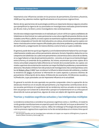15Ana Guadalupe Cienfuegos Silvera
importancia a las influencias sociales en los procesos de pensamiento, (Carretero y Ascencio,
2008) que hoy sabemos median significativamente en los procesos cognoscitivos.
Dentro de las aportaciones de la psicología soviética es importante destacar algunos estudios
que ejemplifican la vigencia de sus postulados en investigaciones realizadas posteriormente
por Bruner, Cole y Scribner y otros investigadores más contemporáneos.
UnodeestostrabajosexperimentaleseselrealizadoporLuriaen1979consujetosanalfabetosde
Uzbekistan en Asia Central, los cuales pertenecían a una cultura significativamente distinta a la de
ciudadescomoMoscuyBerlin,enestossujetosseexaminaronaspectosdelpensamientosuperior
y fueron comparados en función del nivel educativo y la cultura, encontrando que los sujetos con
menor nivel educativo tenían mayores dificultades para solucionar problemas y realizaban tareas
de clasificación y categorización de manera distinta a como lo haría un sujeto occidental.
Engeneral,puededecirsequeloqueVigotskiyLuriafundamentalmentehallaronfueunaincapa-
cidad bastante notable para utilizar pensamiento abstracto, formal e hipotético deductivo en los
campesinosdeUzbekistan,loscualeseranpensamientoscaracterísticosdelaculturadeoccidente,
ensulugarhallaronuntipodepensamientopráctico–concreto,enelquenoseintentadistinguir
entre la forma y el contenido de los problemas. Así mismo, encontraron que entre sujetos de la
misma comunidad campesina había diferencias en función de la escolarización, los sujetos con
nivelessuperioresdeescolarizaciónresolvíanconmayorfacilidadlosproblemasyrazonamientos
abstractos.Resultadossimilareshansidoproductodeinvestigacionesmáscontemporáneascomo
las de Nisbett y Ross (1980) 6
que corroboran la influencia determinante del ambiente y resaltan
la existencia de sesgos al procesar la información en cuatro aspectos o procesos distintos de
pensamiento: i) Descripción de los datos, ii) Detección de covariación, iii) Inferencias causales y,
iv) Predicción, cuyos postulados son de importante influencia en la actualidad.
En general la revisión de este apartado nos permite comprender cómo la superación de los
obstáculos históricos en el estudio del pensamiento y las importantes contribuciones de es-
tas escuelas permitieron el surgimiento de las tendencias teóricas actuales en esta materia,
bien sea porque son la base de su desarrollo o porqué se fundamentaron en su crítica para el
desarrollo de nuevas perspectivas, algunas de estas son objeto del siguiente apartado.
Teorías y modelos cognitivos actuales y las inteligencias múltiples
La tendencia conductista a considerar los procesos cognitivos como a- científicos, sin duda ha
vivido grandes transformaciones en especial a partir de los años 60’ en lo que se denominó “La
Revolución Cognitiva” ( Carretero y García, 1984); Sin embargo la Psicología del pensamiento
o de los procesos cognoscitivos superiores no ha ido revitalizándose en el mismo ritmo que el
6
	 Uno de estos estudios son las investigaciones realizadas con Lepper con respecto al Bilingüismo y la pena de
muerte (Véase Carretero y García pág. 33).
 