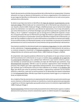 17Ana Guadalupe Cienfuegos Silvera
A partir de esta teoría se divide el procesamiento de la información en componentes: i) sistema
sensorial: en el que se detecta la información y se inicia su organización y ii) la memoria: en
la que luego de identificar la información se traslada a la memoria en la cual se da el proce-
samiento de la información.
Se observa que bajo esta teoría se identifican dos tipos de memoria: la permanente y la me-
moria de trabajo, diferenciadas por las características de la información que almacenan y su
uso. Eysenk y Keane (1990, Citado por Klinger y Vadillo) postulan que la memoria de trabajo
posee tres elementos: i) un ejecutivo, que efectúa las operaciones; ii) un Loop articulatorio,
que toma información en un formato fonológico que permite la percepción y producción del
habla, y, iii) un “cuaderno” visoespacial, que se encarga de la codificación espacial o visual.
Así, el esquema describe que la información que llega del medio es capturada por el sistema
sensorial y de allí pasa a un procesador central que identifica el objetivo de la información, y a
partir de esto establece un plan en el cual la información es trasmitida a la memoria de trabajo,
en la se verifica el plan y la información puede o no ser trasmitida a un proceso en la memoria
permanente en la cual se constituirán en conocimientos de tipo procedimental o declarativos.
Esta memoria también ha sido denominada como memoria a largo plazo y ha sido subdividida
en dos subsistemas: i) memoria episódica, que se encarga de la representación de eventos y
su contexto temporal y situacional; y ii) memoria semántica, que contiene categorizaciones
independientes de contextos particulares (Estes, 1988 Citado por Klinguer y Vadillo).
Al comprender este esquema podemos diferenciar los principios en los que se basa la teoría
del Procesamiento de la Información en la que se resaltan cinco cualidades de la cognición:
i) La descripción Informativa, esta cualidad hace referencia a que nuestro entorno y proce-
sos mentales se caracterizan por la cantidad y los tipos de información que contienen, ii) La
descomposición recurrente, referida a que los procesos cognoscitivos están formados de
procesos más simples que están organizados jerárquicamente, iii) La continuidad del Flujo,
que sostiene que la información transcurre hacia adelante en el tiempo iv) La dinámica del
flujo, que afirma que como los procesos mentales y cognoscitivos coexisten con los hechos
químicos y eléctricos, razón por la cual los proceso no se desarrollan de manera instantánea
y, v) la incorporación física, referida a que todos los procesos tienen lugar en un sistema ma-
terial, el sistema nervioso.
Así, el objetivo final de esta teoría es la representación teórica de la secuencia de eventos que
ocurre mientras la información estímulo se transforma a través de operaciones perceptuales
y cognitivas en formas organizadas que pueden preservarse en la memoria organizada( Estes
1988, Citado por Klinger..)
Teoría Conexionista: mientras la teoría del procesamiento de la información supone un análisis
abstracto de los procesos, la teoría conexionista supone un análisis basado en la neurología y
 