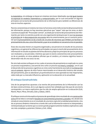 18 Módulo Desarrollo de Procesos Cognitivos
la matemática, sin embargo se basan en sistemas nerviosos idealizados que de igual manera
se expresan en modelos matemáticos y computarizados, por lo cual concuerdan en algunos
principios con la teoría del procesamiento de la información pero también se diferencian de
esta en muchos aspectos.
Para los conexionistas el sistema nervioso no funciona como indica la teoría del procesamiento
de información, porque no hay neuronas ejecutivas que “sepan” más que las otras, es decir
cuestiona el papel del “Procesador central”, acuñado por la teoría del procesamiento de infor-
mación, por tanto no está de acuerdo con una organización jerárquica por lo que no reconoce
el principio de la descomposición recurrente descrito anteriormente, por el contrario postu-
lan que el procesamiento se da a través de circuitos de neuronas que inhiben y/o facilitan el
procesamiento de una u otra información y que no se establece en secuencia sino en paralelo.
Estas dos escuelas tienen un esquema organizado y secuencial en el estudio de los procesos
cognitivos y en general las diferencias principales son para la teoría del procesamiento de la
información el estudio se plantea de forma abstracto y bajo los principios de que los procesos
son modulares y secuenciales; mientras que para la teoría conexionista este procesamiento
se da en paralelo, en otras palabras afirman que el cerebro y el sistema cognitivo hacen o
desarrollan más de una cosa a la vez.
De otro lado existen enfoques en los cuales el proceso de pensamiento es explicado no como
un proceso esquemático y secuencial sino como un proceso no lineal y complejo ; en el cual
el desarrollo de los procesos cognitivos es visto como fuertemente asociado en la interacción
con el contexto, algunos de ellos fueron mencionados en el desarrollo histórico del estudio
del pensamiento, pero se abordaran y/o profundizaran en este apartado los más importantes,
sobre todo por su marcada influencia y aplicación en la educación en la actualidad.
El enfoque Constructivista
Una de las perspectivas opuestas a las teorías del procesamiento de la información son las
de tipos constructivistas, de la cual algunos autores han señalado que más que de una teoría
corresponde a un marco explicativo que ha sido de amplia aplicación en la educación (Coll,
Martin, Maurí, Miras, Onrubia, Zole y Zabala, 2007).
Elenfoqueconstructivistaexplicaelprocesodeaprendizajecómoresultadodeunaconstrucción
activa de las ideas o conceptos basados en conocimientos presentes y pasados. Así, desde esta
mirada el conocimiento no es el resultado de una mera copia de la realidad preexistente, sino
de un proceso dinámico interactivo a través del cual la información externa es interpretada y
reinterpretada por la mente que va construyendo progresivamente modelos explicativos cada
vez más complejos y potentes ( Gómez y Coll, 1994).
 