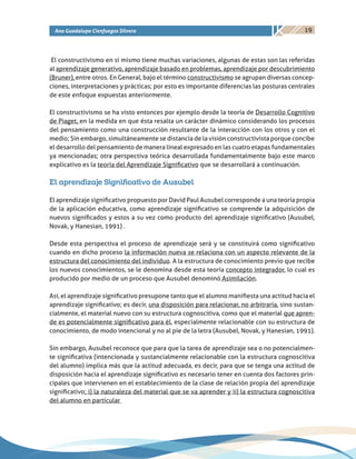 19Ana Guadalupe Cienfuegos Silvera
El constructivismo en sí mismo tiene muchas variaciones, algunas de estas son las referidas
al aprendizaje generativo, aprendizaje basado en problemas, aprendizaje por descubrimiento
(Bruner), entre otros. En General, bajo el término constructivismo se agrupan diversas concep-
ciones, interpretaciones y prácticas; por esto es importante diferencias las posturas centrales
de este enfoque expuestas anteriormente.
El constructivismo se ha visto entonces por ejemplo desde la teoría de Desarrollo Cognitivo
de Piaget, en la medida en que ésta resalta un carácter dinámico considerando los procesos
del pensamiento como una construcción resultante de la interacción con los otros y con el
medio; Sin embargo, simultáneamente se distancia de la visión constructivista porque concibe
el desarrollo del pensamiento de manera lineal expresado en las cuatro etapas fundamentales
ya mencionadas; otra perspectiva teórica desarrollada fundamentalmente bajo este marco
explicativo es la teoría del Aprendizaje Significativo que se desarrollará a continuación.
El aprendizaje Significativo de Ausubel
El aprendizaje significativo propuesto por David Paul Ausubel corresponde a una teoría propia
de la aplicación educativa, como aprendizaje significativo se comprende la adquisición de
nuevos significados y estos a su vez como producto del aprendizaje significativo (Ausubel,
Novak, y Hanesian, 1991) .
Desde esta perspectiva el proceso de aprendizaje será y se constituirá como significativo
cuando en dicho proceso la información nueva se relaciona con un aspecto relevante de la
estructura del conocimiento del individuo. A la estructura de conocimiento previo que recibe
los nuevos conocimientos, se le denomina desde esta teoría concepto integrador, lo cual es
producido por medio de un proceso que Ausubel denominó Asimilación.
Así, el aprendizaje significativo presupone tanto que el alumno manifiesta una actitud hacia el
aprendizaje significativo; es decir, una disposición para relacionar, no arbitraria, sino sustan-
cialmente, el material nuevo con su estructura cognoscitiva, como que el material que apren-
de es potencialmente significativo para él, especialmente relacionable con su estructura de
conocimiento, de modo intencional y no al pie de la letra (Ausubel, Novak, y Hanesian, 1991).
Sin embargo, Ausubel reconoce que para que la tarea de aprendizaje sea o no potencialmen-
te significativa (intencionada y sustancialmente relacionable con la estructura cognoscitiva
del alumno) implica más que la actitud adecuada, es decir, para que se tenga una actitud de
disposición hacia el aprendizaje significativo es necesario tener en cuenta dos factores prin-
cipales que intervienen en el establecimiento de la clase de relación propia del aprendizaje
significativo; i) la naturaleza del material que se va aprender y ii) la estructura cognoscitiva
del alumno en particular
 