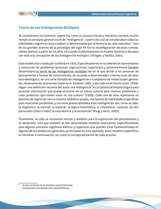 20 Módulo Desarrollo de Procesos Cognitivos
Teoría de las Inteligencias Múltiples
Al considerarse los procesos cognitivos como un proceso lineal y mecánico, durante mucho
tiempo el concepto general era el de “Inteligencia”, a partir del cual se consideraban todas las
habilidades cognitivas muy estables8
y determinadas por la herencia de cada individuo 9
. Uno
de los grandes avances de la psicología del siglo XX fue la reconfiguración de estas concep-
ciones teóricas a partir de los años 50 cuando Guilford planteó el modelo factorial y dio paso
con éste a la concepción de las inteligencias múltiples ( Klingler y Vadillo, 2001).
Este modelo fue creado por Guilford en 1950, Específicamente en lo referido al razonamiento
y resolución de problemas (procesos cognoscitivos superiores) y posteriormente Gardner
desarrollaría la teoría de las inteligencias múltiples de en la que divide a los procesos de
pensamiento o formas de conocimiento, de acuerdo a determinados criterios (uno de ellos
neurobiológico), en una serie limitada de inteligencias o competencias intelectuales genera-
les, relativamente autónomas (siete en H. Gardner, 1983, y dos más en el mismo autor, 1999).
Según una definición reciente del autor una inteligencia “es un potencial biopsicológico para
procesar información que puede activarse en un marco cultural para resolver problemas o
crear productos que tienen valor en una cultura” (1999). Cada una de ellas representa un
dominio de cognición con su sistema simbólico propio, una familia de habilidades específicas
para solucionar problemas, y con otras potencialidades. Esas inteligencias son, como se sabe,
la lingüística, la musical, la espacial, la lógica-matemática, la cinestésico- corporal, las dos
personales (intra e Ínter), la naturalística y la existencial” (Puig y Hartz, 2005).
Finalmente, no sólo se reconocen teorías y modelos para la explicación del pensamiento y
su desarrollo; sino que también se han desarrollado modelos explicativos específicamente
para algunos procesos cognitivos básicos y superiores que pueden estar fundamentadas en
algunas de las tendencias generales ya revisadas en este apartado, estos modelos específicos
se revisaran a continuación, asì como la conceptualización de cada proceso.
8
	 A esta corriente se le reconoce como Estatismo.
9
	 Concepción reconocida como determinismo.
 
