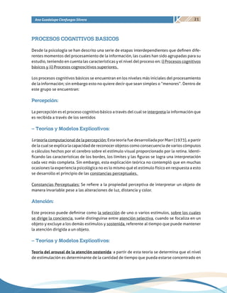 21Ana Guadalupe Cienfuegos Silvera
PROCESOS COGNITIVOS BASICOS
Desde la psicología se han descrito una serie de etapas interdependientes que definen dife-
rentes momentos del procesamiento de la información, las cuales han sido agrupadas para su
estudio, teniendo en cuenta las características y el nivel del proceso en: i) Procesos cognitivos
básicos y ii) Procesos cognoscitivos superiores.
Los procesos cognitivos básicos se encuentran en los niveles más iniciales del procesamiento
de la información; sin embargo esto no quiere decir que sean simples o “menores”. Dentro de
este grupo se encuentran:
Percepción:
La percepción es el proceso cognitivo básico a través del cual se interpreta la información que
es recibida a través de los sentidos
– Teorías y Modelos Explicativos:
La teoría computacional de la percepción: Esta teoría fue desarrollada por Marr (1973), a partir
de la cual se explica la capacidad de reconocer objetos como consecuencia de varios cómputos
o cálculos hechos por el cerebro sobre el estímulo visual proporcionado por la retina. Identi-
ficando las características de los bordes, los límites y las figuras se logra una interpretación
cada vez más completa. Sin embargo, esta explicación teórica no contempló que en muchas
ocasiones la experiencia psicológica no es lo mismo qué el estimulo físico en respuesta a esto
se desarrollo el principio de las constancias perceptuales.
Constancias Perceptuales: Se refiere a la propiedad perceptiva de interpretar un objeto de
manera invariable pese a las alteraciones de luz, distancia y color.
Atención:
Este proceso puede definirse como la selección de uno o varios estímulos, sobre los cuales
se dirige la conciencia, suele distinguirse entre atención selectiva, cuando se focaliza en un
objeto y excluye a los demás estímulos y sostenida, referente al tiempo que puede mantener
la atención dirigida a un objeto.
– Teorías y Modelos Explicativos:
Teoría del arousal de la atención sostenida: a partir de esta teoría se determina que el nivel
de estimulación es determinante de la cantidad de tiempo que pueda estarse concentrado en
 