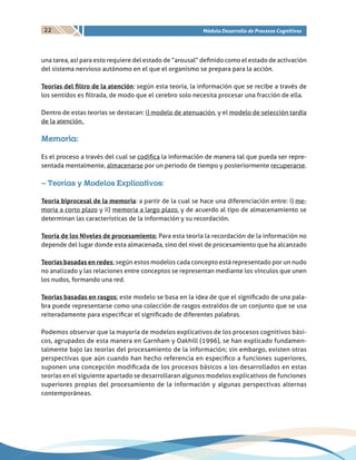 22 Módulo Desarrollo de Procesos Cognitivos
una tarea, así para esto requiere del estado de “arousal” definido como el estado de activación
del sistema nervioso autónomo en el que el organismo se prepara para la acción.
Teorías del filtro de la atención: según esta teoría, la información que se recibe a través de
los sentidos es filtrada, de modo que el cerebro solo necesita procesar una fracción de ella.
Dentro de estas teorías se destacan: i) modelo de atenuación, y el modelo de selección tardía
de la atención.
Memoria:
Es el proceso a través del cual se codifica la información de manera tal que pueda ser repre-
sentada mentalmente, almacenarse por un periodo de tiempo y posteriormente recuperarse.
– Teorías y Modelos Explicativos:
Teoría biprocesal de la memoria: a partir de la cual se hace una diferenciación entre: i) me-
moria a corto plazo y ii) memoria a largo plazo, y de acuerdo al tipo de almacenamiento se
determinan las características de la información y su recordación.
Teoría de los Niveles de procesamiento: Para esta teoría la recordación de la información no
depende del lugar donde esta almacenada, sino del nivel de procesamiento que ha alcanzado
Teorías basadas en redes: según estos modelos cada concepto está representado por un nudo
no analizado y las relaciones entre conceptos se representan mediante los vínculos que unen
los nudos, formando una red.
Teorías basadas en rasgos: este modelo se basa en la idea de que el significado de una pala-
bra puede representarse como una colección de rasgos extraídos de un conjunto que se usa
reiteradamente para especificar el significado de diferentes palabras.
Podemos observar que la mayoría de modelos explicativos de los procesos cognitivos bási-
cos, agrupados de esta manera en Garnham y Oakhill (1996), se han explicado fundamen-
talmente bajo las teorías del procesamiento de la información; sin embargo, existen otras
perspectivas que aún cuando han hecho referencia en especifico a funciones superiores,
suponen una concepción modificada de los procesos básicos a los desarrollados en estas
teorías en el siguiente apartado se desarrollaran algunos modelos explicativos de funciones
superiores propias del procesamiento de la información y algunas perspectivas alternas
contemporáneas.
 
