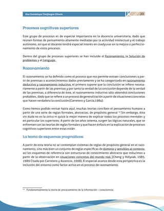 23Ana Guadalupe Cienfuegos Silvera
Procesos cognitivos superiores
Este grupo de procesos es de especial importancia en la docencia universitaria, dado que
reúnen formas de pensamiento altamente mediadas por la actividad intelectual y el trabajo
autónomo, así que el docente tendrá especial interés en coadyuvar en la mejora o perfeccio-
namiento de estos procesos.
Dentro del grupo de procesos superiores se han incluido el Razonamiento, la Solución de
problemas y el Lenguaje.
Razonamiento
El razonamiento se ha definido como el proceso que nos permite extraer conclusiones a par-
tir de premisas o acontecimientos dados previamente y se ha categorizado en razonamiento
deductivo y razonamiento inductivo, el primero supone que la conclusión se infiere necesa-
riamente a partir de las premisas y por tanto la verdad de la conclusión depende de la verdad
de las premisas, a diferencia de éste, el razonamiento inductivo sólo obtendrá conclusiones
probables , dado que se refiere a un proceso de generalización a partir de situaciones concretas
que hacen verdadera la conclusión (Carretero y García,1984).
Como hemos podido revisar hasta aquí, muchas teorías conciben el pensamiento humano a
partir de una serie de reglas formales, abstractas, de propósito general 10
.Sin embargo, ésta
sin duda no es la única ni quizá la mejor manera de explicar todos los procesos mentales y
en particular los superiores. A partir de los años setenta, surgen las lógicas naturales, que se
enfrentan con las teorías de reglas formales y que hacen énfasis en la explicación de procesos
cognitivos superiores entre estas están:
La teoría de esquemas pragmáticos:
A partir de esta teoría no se contemplan sistemas de reglas de propósito general en el razo-
namiento, sino más bien un conjunto de reglas específicas de dominio y sensibles al contexto,
así los esquemas de referencia son estructuras de conocimiento abstracto que inducimos a
partir de la observación en situaciones concretas del mundo real. (Cheng y Holyoak, 1985,
1989 Citado por Carretero y Ascencio, 2008). El especial avance desde esta perspectiva es la
inclusión del entorno como factor activo en el proceso de razonamiento.
10
	 Fundamentalmente la teoría de procesamiento de la información – conexionista.
 