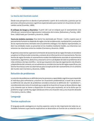 24 Módulo Desarrollo de Procesos Cognitivos
La teoría del Contrato social
Desde esta perspectiva se aborda el pensamiento a partir de la evolución y postula que las
personas utilizamos procesos cognitivos especializados para razonar en situaciones de inter-
cambio social (Cosmide, 1989).
El enfoque de Sesgos y Heurístico: A partir del cual se estipula que el razonamiento está
influido por características lógicamente irrelevantes de la tarea. (Kahneman y Tversky, 1982:
Over, 1993Citado por Carreteto y Ascencio, 2008)
Teoría de modelos mentales: Esta teoría fue planteada por Jhnson – Laird y supone que el
pensamiento humano no depende de reglas sino de la elaboración, manipulación y evaluación
de las representaciones mentales estructuralmente análogas a los objetos representados, es
decir las entidades reales se presentan en los modelos mediante moldes, sus relaciones son
entonces las relaciones entre los moldes (Carretero y Ascencio, 2008).
Engeneral,estasteoríassuperaronlalimitacióndelasteoríasdelasreglasformalesalconsiderar
y explicar la influencia del contenido y contexto de la información en el razonamiento. Para las
teorías de reglas formales el razonamiento estaba inevitablemente asociado al razonamiento
matemático, algorítmico, deductivo y necesario con lo cual dejaban de lado los problemas de la
vida cotidiana o de tipo científico – social que requieren otro tipo de organización más dinamic
y dependiente del contexto, así actualmente se considera las teorías de reglas especificas y las
teorías heurísticas como las alternativas para la explicación del razonamiento en el contexto
del mundo real ( Carretero y Ascencio, 2008).
Solución de problemas
Lasolucióndeproblemasesdefinidacomolosprocesosycapacidadescognitivasqueemprende
el individuo para enfrentarse y resolver las situaciones problemáticas a través de la acción.
La definición de solución de problemas considera entonces la definición de <<problema>>,
considerando este como el resultado que surge de la situación en la que se desea obtener algo
y los sistemas que se tienen a disposición no sirven para resolverlo, así se ha dicho que un
problema surge cuando hay algún obstáculo entre una situación real y una situación deseada
( Carretero y García, 1984).
Lenguaje
Teorías explicativas
El lenguaje puede catalogarse en muchos aspectos como la más importante de todas las ac-
tividades humanas cuyas teorías explicativas se desarrollan en función de su relación con el
 