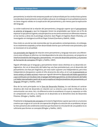 25Ana Guadalupe Cienfuegos Silvera
pensamiento; la relación más temprana puede ser la desarrollada por los conductistas quienes
consideraban el pensamiento como el habla subvocal; sin embargo en la actualidad esta teoría
no tiene ninguna validez en la explicación del pensamiento y aún menos para la explicación
del lenguaje.
La visión tradicional de la relación del pensamiento y lenguaje supone que el pensamiento
es anterior al lenguaje y que los lenguajes tienen las propiedades que tienen con el fin de
expresar lo que piensa la gente; esta perspectiva se encuentra entonces en diferentes maneras
en las teorías y obras de el psicólogo evolutivo Jean Piaget, el lingüista Noam Chomsky, y el
investigador en inteligencia artificial Roger Schank (Garnham y Oakhill, 1996).
Esta visión es una de las más reconocidas por los pensadores contemporáneos, sin embargo,
no es totalmente aceptada y se han desarrollado teorías que confrontan este postulado y que
se reconocen en la actualidad.
Los postulados de Vigotski de relación entre pensamiento y lenguaje marcaron una diferen-
cia en este enfoque al referirse a la interdependencia de estos dos procesos, así proponía un
interfuncionalismo del lenguaje y pensamiento, una zona de desarrollo próximo, y el proceso
de formación de conceptos (Klingler y Vadillo, 1997).
Vigoski afirmaba que el lenguaje y pensamiento tienen raíces distintas en su desarrollo on-
togenetico. Así, en el desarrollo del habla hay una fase preintelectual y en el desarrollo del
pensamiento una fase pre lingüística, por esta razón suponen una independencia, pero ésta
independencia desaparece cuando el niño alcanza los dos años, en el cual el pensamiento se
torna verbal y el habla racional, etapa que vigostki denomina Desarrollo del habla egocéntrica
y que continuara con tres fases más: el apogeo del habla egocéntrica, la internalización del habla
y el habla internalizada a partir de la cual se explica el interfuncionalismo del pensamiento y el
lenguaje. (Klingler y Vadillo, 1997).
Otra de las tesis principales es la Zona de Desarrollo Próximo, la cual destaca el carácter
dinámico del nivel de desarrollo en relación con su entorno y por ende la influencia de la
comunicación con otros. Así, a la diferencia entre la enseñanza a la que es expuesto un niño
en comparación con otro y su impacto en el desarrollo se le denominó Zona de Desarrollo
Próximo. (Klingler y Vadillo, 1997).
Finalmente la formación de conceptos en la teoría Vigotskiana supone que este es un proceso
creativo que surge en el curso de una operación dirigida a la solución de un problema, tal que
la mera presencia de condiciones externas que favorecen la vinculación de una palabra no es
suficiente para formar un concepto (Klingler y Vadillo, 1997).
 