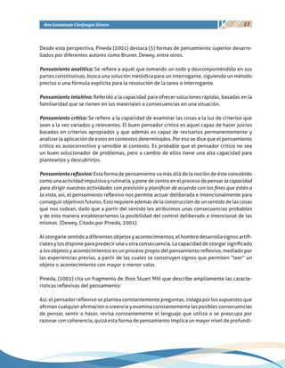 27Ana Guadalupe Cienfuegos Silvera
Desde esta perspectiva, Pineda (2001) destaca (5) formas de pensamiento superior desarro-
llados por diferentes autores como Bruner, Dewey, entre otros.
Pensamiento analítico: Se refiere a aquél que tomando un todo y descomponiéndolo en sus
partes constitutivas, busca una solución metódica para un interrogante, siguiendo un método
preciso o una fórmula explícita para la resolución de la tarea o interrogante.
Pensamiento intuitivo: Referido a la capacidad para ofrecer soluciones rápidas, basadas en la
familiaridad que se tienen en los materiales o consecuencias en una situación.
Pensamiento crítico: Se refiere a la capacidad de examinar las cosas a la luz de criterios que
sean a la vez variados y relevantes. El buen pensador critico es aquel capaz de hacer juicios
basados en criterios apropiados y que además es capaz de revisarlos permanentemente y
analizar la aplicación de estos en contextos determinados. Por eso se dice que el pensamiento
crítico es autocorrectivo y sensible al contexto. Es probable que el pensador crítico no sea
un buen solucionador de problemas, pero a cambio de ellos tiene una alta capacidad para
plantearlos y descubrirlos.
Pensamiento reflexivo: Esta forma de pensamiento va más allá de la noción de éste concebido
como una actividad impulsiva y rutinaria, y pone de centro en el proceso de pensar lacapacidad
para dirigir nuestras actividades con previsión y planificar de acuerdo con los fines que están a
la vista, así, el pensamiento reflexivo nos permite actuar deliberada e intencionalmente para
conseguir objetivos futuros. Esto requiere además de la construcción de un sentido de las cosas
que nos rodean, dado que a partir del sentido les atribuimos unas consecuencias probables
y de esta manera estableceríamos la posibilidad del control deliberado e intencional de las
mismas. (Dewey, Citado por Pineda, 2001).
Al otorgarle sentido a diferentes objetos y acontecimientos, el hombre desarrolla signos artifi-
ciales y los dispone para predecir una u otra consecuencia.La capacidad de otorgar significado
a los objetos y acontecimientos es un proceso propio del pensamiento reflexivo, mediado por
las experiencias previas, a partir de las cuales se construyen signos que permiten “leer” un
objeto o acontecimiento con mayor o menor valor.
Pineda, (2001) cita un fragmento de Jhon Stuart Mill que describe ampliamente las caracte-
rísticas reflexivas del pensamiento:
Así, el pensador reflexivo se plantea constantemente preguntas, indaga por los supuestos que
afirman cualquier afirmación o creencia y examina constantemente las posibles consecuencias
de pensar, sentir o hacer, revisa constantemente el lenguaje que utiliza o se preocupa por
razonar con coherencia, quizá esta forma de pensamiento implica un mayor nivel de profundi-
 