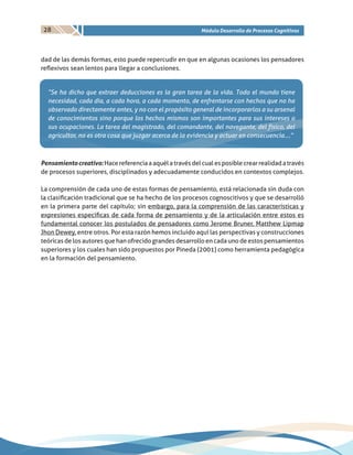 28 Módulo Desarrollo de Procesos Cognitivos
dad de las demás formas, esto puede repercudir en que en algunas ocasiones los pensadores
reflexivos sean lentos para llegar a conclusiones.
“Se ha dicho que extraer deducciones es la gran tarea de la vida. Todo el mundo tiene
necesidad, cada día, a cada hora, a cada momento, de enfrentarse con hechos que no ha
observado directamente antes, y no con el propósito general de incorporarlos a su arsenal
de conocimientos sino porque los hechos mismos son importantes para sus intereses o
sus ocupaciones. La tarea del magistrado, del comandante, del navegante, del físico, del
agricultor, no es otra cosa que juzgar acerca de la evidencia y actuar en consecuencia….”
Pensamientocreativo:Hacereferenciaaaquélatravésdelcualesposiblecrearrealidadatravés
de procesos superiores, disciplinados y adecuadamente conducidos en contextos complejos.
La comprensión de cada uno de estas formas de pensamiento, está relacionada sin duda con
la clasificación tradicional que se ha hecho de los procesos cognoscitivos y que se desarrolló
en la primera parte del capítulo; sin embargo, para la comprensión de las características y
expresiones especificas de cada forma de pensamiento y de la articulación entre estos es
fundamental conocer los postulados de pensadores como Jerome Bruner, Matthew Lipmap
Jhon Dewey, entre otros. Por esta razón hemos incluido aquí las perspectivas y construcciones
teóricas de los autores que han ofrecido grandes desarrollo en cada uno de estos pensamientos
superiores y los cuales han sido propuestos por Pineda (2001) como herramienta pedagógica
en la formación del pensamiento.
 