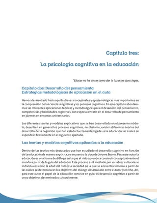 Capítulo tres:
La psicología cognitiva en la educación
“Educar no ha de ser como dar la luz a los ojos ciegos,
Capítulo dos: Desarrollo del pensamiento:
Estrategias metodológicas de aplicación en el aula
Hemos desarrollado hasta aquí las bases conceptuales y epistemológicas más importantes en
la comprensión de las ciencias cognitivas y los procesos cognitivos. En este capítulo abordare-
mos las diferentes aplicaciones teóricas y metodológicas para el desarrollo del pensamiento,
competencias y habilidades cognitivas, con especial énfasis en el desarrollo de pensamiento
en jóvenes en entornos universitarios.
Las diferentes teorías y modelos explicativos que se han desarrollado en el presente módu-
lo, describen en general los procesos cognitivos, no obstante, existen diferentes teorías del
desarrollo de la cognición que han estado fuertemente ligadas a la educación las cuales se
expondrán brevemente en el siguiente apartado.
Las teorías y modelos cognitivos aplicados a la educación
Dentro de las teorías más destacadas que han estudiado el desarrollo cognitivo en función
de la educación de manera explícita, se encuentra la obra de Jerome Bruner. Para este autor la
educación es una forma de diálogo en la que el niño aprende a construir conceptualmente el
mundo a partir de la guía del educador. Este proceso está mediado por variables culturales e
individuales como la edad del niño y la sociedad en la que se encuentra inmerso a partir de
las cuales se determinaran los objetivos del diálogo desarrollado entre el tutor y el niño. Así,
para este autor el papel de la educación consiste en guiar el desarrollo cognitivo a partir de
unos objetivos determinados culturalmente.
 