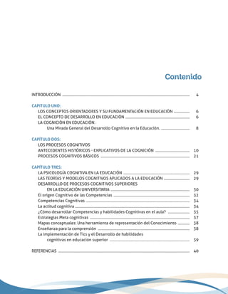 Contenido
INTRODUCCIÓN ..................................................................................................................................	4
CAPITULO UNO:
	 LOS CONCEPTOS ORIENTADORES Y SU FUNDAMENTACIÓN EN EDUCACIÒN .................	6
	 EL CONCEPTO DE DESARROLLO EN EDUCACIÓN ..................................................................	6
	 LA COGNICIÒN EN EDUCACIÓN:
		 Una Mirada General del Desarrollo Cognitivo en la Educación. ..............................	8
CAPÍTULO DOS:
	 Los procesos cognitivos
	 Antecedentes históricos - explicativos de la cognición ....................................	10
	 PROCESOS COGNITIVOS BÁSICOS ...........................................................................................	21
CAPÍTULO TRES:
	 LA PSICOLOGÍA COGNITIVA EN LA EDUCACIÓN ....................................................................	29
	 LAS TEORÍAS Y MODELOS COGNITIVOS APLICADOS A LA EDUCACIÓN ...........................	29
	 DESARROLLO DE PROCESOS COGNITIVOS SUPERIORES
		 EN LA EDUCACIÓN UNIVERSITARIA .................................................................................	30
	 El origen Cognitivo de las Competencias ..............................................................................	32
	 Competencias Cognitivas ..........................................................................................................	34
	 La actitud cognitiva .....................................................................................................................	34
	 ¿Cómo desarrollar Competencias y habilidades Cognitivas en el aula? .......................	35
	 Estrategias Meta cognitivas ......................................................................................................	37
	 Mapas conceptuales: Una herramienta de representación del Conocimiento .............	38
	 Enseñanza para la comprensión ..............................................................................................	38
	 La implementación de Tics y el Desarrollo de habilidades
		 cognitivas en educación superior ..................................................................................	39
REFERENCIAS ......................................................................................................................................	 40
 