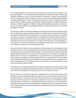 31Ana Guadalupe Cienfuegos Silvera
En su origen lingüístico se encuentra Chomsky, quien construyó en 1964 el concepto “com-
petencia lingüística” con el cual buscaba dar identidad a un conjunto de saberes propios del
desarrollo lingüístico a partir de esta formulación chomskiana se empezó a generalizar el
término competencias a diversos ámbitos o campos como los que resalta Bustamante (2003),
“competencia ideológica” (1970), “competencia comunicativa” (1972), “competencia enciclo-
pédica”(1981),“competenciaDiscursiva”(1982),“competenciapoética”(1998),“Competencia
semántica” (1998), “pragmática” (1998), “hermenéutica” (2000), hasta introducirse en el cam-
po de la educación didáctica y metodológica (2000), así empieza a hablarse de “competencia
investigativa” (2000).
Deotrolado,suorigenenelmundodeltrabajo,provienedelaconcepcióndecompetenciacomo
una estrategia que se apoya fundamentalmente en el análisis de tareas, para la determinación
de etapas puntuales en las que se debe formar a un técnico medio, por ejemplo un mecánico
automotriz, un tornero, en la adquisición de las habilidades y destrezas que le permitan un
desempeño eficiente en su labor, así, desde este enfoque se observa una perspectiva de pun-
tualización minuciosa de los aspectos en los cuales se debe concentrar “el entrenamiento” o
“la enseñanza”; de aquí que actualmente se establezcan subdivisiones de las competencias
como básicas o especificas, entre otras (Barriga, 2006).
Estas dos influencias del término ha supuesto en el ámbito educativo la convergencia de dos
concepciones,unaenlaqueseconceptualizalacompetenciacomo consecuenciadeldesarrollo
natural (Chomski) y otra aparentemente distante, en la que ésta tiene un sentido claramente
utilitario (Mundo Laboral); así, la visión de la universidad desde un enfoque de competencias
debería poner de centro la re-significación y re-construcción de su conceptualización, de
manera que permitan generar las adaptaciones reales en el campo educativo, y no el empleo
de un enfoque de competencias sin su reflexión y claridad conceptual, que en ocasiones trae
como consecuencia la no materialización de éste a través de en acciones específicas en los
procesos educativos (Barriga, 2006).
Actualmente, en el campo de la educación el concepto de competencia más reconocido incluye
tres componentes o elementos fundamentales de una competencia: i) una información, ii) el
desarrollo de una habilidad y, iii) la puesta en acción en una situación inédita.
De esta manera, aun cuando el origen de la competencia en el mundo del trabajo y de la
lingüística, supone nuevas dificultades de su aplicación en la educación básica y superior, no
se puede desconocer que bajo la discusión de las competencias se ha efectuado un debate
de carácter más estructural en el campo de la educación, en el que se ha resaltado la impor-
tancia de formar un individuo con capacidad propia de razonamiento y con un conjunto de
habilidades que le permitan resolver situaciones cotidianas, lo cual sin duda, pone de centro
en la formación superior el desarrollo cognitivo y la optimización de los procesos superiores
en los estudiantes.
 