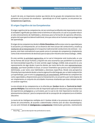 32 Módulo Desarrollo de Procesos Cognitivos
A partir de esto, es importante resaltar que dentro de los grupos de competencias más im-
portantes en el proceso de enseñanza – aprendizaje en el nivel superior, se encuentran las
Competencias Cognitivas.
El origen Cognitivo de las Competencias
El origen cognitivo de las competencias, tal vez constituya la reflexión más importante en torno
al verdadero significado que debe tomar el término en educación, el cual no se puede reducir
al sólo entrenamiento de habilidades y destrezas para la formación de operarios eficientes,
propios de la perspectiva laboral tradicional, sino que coloca al ser humano como protagonista
del aprendizaje.
El origen de las competencias desde laVisiónChomskiana, define estas como la capacidad para
la actuación y la interpretación, así se distancia del mero actuar del conductismo y resalta la
mediación de la interpretación en el esquema tradicional del conductismo de estimulo – res-
puesta, esto hace contradictorio que pueda verse el concepto de competencia simplemente
como el de entrenamiento de destrezas para la ejecución mecánica de tareas (Gallego , 1999).
En este sentido, la actividad cognoscitiva, en la cual el interpretar está involucrado, es una
de las formas del actuar humano y requiere de unos escenarios que posibiliten la actuación
de intencionalidad específica. En este sentido según Gallego, (1999), toda actuación es una
representación de algo desde sí para los demás, por tanto deriva de unas representaciones
mentales, que hacen posible el actuar, un actuar sistemático que precisa unas competencias
delimitadas, y por tanto unas habilidades y destrezas especificas. Desde esta perspectiva
Chomsky hace equivalente desde su teoría cognoscitiva del lenguaje, por un lado la adquisición
y el aprendizaje, y por el otro la competencia y el conocimiento, definiendo las competencias
como capacidades y disposiciones para la interpretación y la actuación y por tanto lejanas de
ser simplemente un conjunto de actividades inconexas resaltando que estas siempre tenían
un carácter cognitivo.
La otra mirada de las competencias es la ofrecida por Gardner desde su Teoría de las Inteli-
gencias Múltiples. Esta teoría ha sido de importante aplicación educativa y para el desarrollo
de experiencias pedagógicas y curriculares, por lo cual es de vital importancia recordar sus
planteamientos básicos2
, para la comprensión de la concepción de competencia en el ámbito
educativo
La teoría de las inteligencias múltiples de H. Gardner divide a los procesos de pensamiento o
formas de conocimiento, de acuerdo a determinados criterios (uno de ellos neurobiológico),
en una serie limitada de inteligencias o competencias intelectuales generales, relativamente
2
	 Véase Pág. __ para la descripción más profunda de la teoría.
 