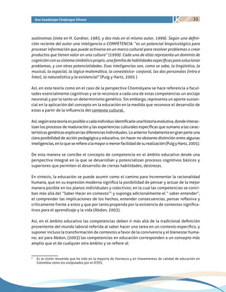33Ana Guadalupe Cienfuegos Silvera
autónomas (siete en H. Gardner, 1983, y dos más en el mismo autor, 1999). Según una defini-
ción reciente del autor una inteligencia o COMPETENCIA: “es un potencial biopsicológico para
procesar información que puede activarse en un marco cultural para resolver problemas o crear
productos que tienen valor en una cultura” (1999). Cada una de ellas representa un dominio de
cogniciónconsusistemasimbólicopropio,unafamiliadehabilidadesespecíficasparasolucionar
problemas, y con otras potencialidades. Esas inteligencias son, como se sabe, la lingüística, la
musical, la espacial, la lógica-matemática, la cenestésico- corporal, las dos personales (intra e
Ínter), la naturalística y la existencial” (Puig y Hartz, 2005 )
Así, en esta teoría como en el caso de la perspectiva Chomskyana se hace referencia a facul-
tades esencialmente cognitivas y se le reconoce a cada una de estas competencias un anclaje
neuronal y por lo tanto un determinismo genético. Sin embargo, representa un aporte sustan-
cial en la aplicación del concepto en la educación en la medida que reconoce el desarrollo de
estas a partir de la influencia del contexto cultural.
Así,segúnestateoríaesposibleacadaindividuoidentificarleunahistoriaevolutiva,dondeinterac-
túan los procesos de maduración y las experiencias culturales específicas que sumano a las carac-
terísticasgenéticasexplicanlasdiferenciasindividuales.Loanteriorfundamentaengranparteuna
clara posibilidad de acción pedagógica y educativa, sin hacer no obstante distinción entre algunas
inteligencias,enloqueserefierealamayoromenorfacilidaddesurealización(PuigyHartz,2005).
De esta manera se concibe el concepto de competencia en el ámbito educativo desde una
perspectiva integral en la que se desarrollan y potencializan procesos cognitivos básicos y
superiores que permiten el desarrollo de ciertas habilidades, destrezas.
En síntesis, la educación se puede asumir como el camino para incrementar la racionalidad
humana, que en su expresión moderna significa la posibilidad de pensar y actuar de la mejor
manera posible en los planos individuales y colectivos; en la cual las competencias se conci-
ban más allá del “Saber Hacer en contexto”3
y suponga adicionalmente el “ saber entender”,
el comprender las implicaciones de los hechos, entender consecuencias, pensar reflexiva y
críticamente frente a estos y que por tanto propenda por la existencia de contextos significa-
tivos para el aprendizaje y la vida (Abdon, 2003).
Así, en el ámbito educativo las competencias deben ir más allá de la tradicional definición
proveniente del mundo laboral referida al saber hacer una tarea en un contexto especifico, y
suponer incluso la transformación de contextos a favor de la convivencia y el bienestar huma-
no; así para Abdon, (2003) las competencias en educación corresponden a un concepto más
amplio que el de cualquier otro ámbito y se refiere al:
3
	 Es la visión resumida que ha sido en la mayoría de literatura y en lineamientos de calidad de educación en
Colombia cómo los estipulados por el ICFES,
 