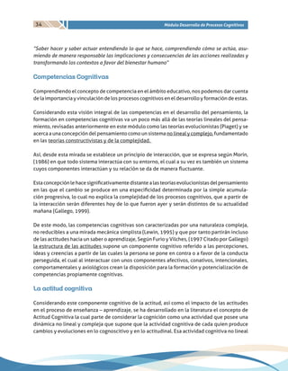34 Módulo Desarrollo de Procesos Cognitivos
“Saber hacer y saber actuar entendiendo lo que se hace, comprendiendo cómo se actúa, asu-
miendo de manera responsable las implicaciones y consecuencias de las acciones realizadas y
transformando los contextos a favor del bienestar humano”
Competencias Cognitivas
Comprendiendo el concepto de competencia en el ámbito educativo, nos podemos dar cuenta
de la importancia y vinculación de los procesos cognitivos en el desarrollo y formación de estas.
Considerando esta visión integral de las competencias en el desarrollo del pensamiento, la
formación en competencias cognitivas va un poco más allá de las teorías lineales del pensa-
miento, revisadas anteriormente en este módulo como las teorías evolucionistas (Piaget) y se
acerca a una concepción del pensamiento como un sistema no lineal y complejo, fundamentado
en las teorías constructivistas y de la complejidad.
Así, desde esta mirada se establece un principio de interacción, que se expresa según Morín,
(1986) en que todo sistema interactúa con su entorno, el cual a su vez es también un sistema
cuyos componentes interactúan y su relación se da de manera fluctuante.
Estaconcepciónlehacesignificativamentedistantealasteoríasevolucionistasdelpensamiento
en las que el cambio se produce en una especificidad determinada por la simple acumula-
ción progresiva, lo cual no explica la complejidad de los procesos cognitivos, que a partir de
la interacción serán diferentes hoy de lo que fueron ayer y serán distintos de su actualidad
mañana (Gallego, 1999).
De este modo, las competencias cognitivas son caracterizadas por una naturaleza compleja,
no reducibles a una mirada mecánica simplista (Lewin, 1995) y que por tanto partirán incluso
de las actitudes hacia un saber o aprendizaje, Según Furio y Vilches, (1997 Citado por Gallego)
la estructura de las actitudes supone un componente cognitivo referido a las percepciones,
ideas y creencias a partir de las cuales la persona se pone en contra o a favor de la conducta
perseguida, el cual al interactuar con unos componentes afectivos, conativos, intencionales,
comportamentales y axiológicos crean la disposición para la formación y potencialización de
competencias propiamente cognitivas.
La actitud cognitiva
Considerando este componente cognitivo de la actitud, así como el impacto de las actitudes
en el proceso de enseñanza – aprendizaje, se ha desarrollado en la literatura el concepto de
Actitud Cognitiva la cual parte de considerar la cognición como una actividad que posee una
dinámica no lineal y compleja que supone que la actividad cognitiva de cada quien produce
cambios y evoluciones en lo cognoscitivo y en lo actitudinal. Esa actividad cognitiva no lineal
 
