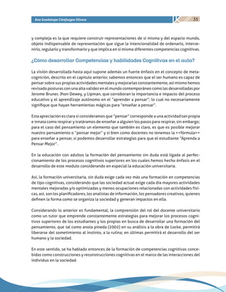 35Ana Guadalupe Cienfuegos Silvera
y compleja es la que requiere construir representaciones de sí misma y del espacio mundo,
objeto indispensable de representación que sigue la intencionalidad de ordenarlo, interve-
nirlo, regularlo y transformarlo y que implica en si misma diferentes competencias cognitivas.
¿Cómo desarrollar Competencias y habilidades Cognitivas en el aula?
La visión desarrollada hasta aquí supone además un fuerte énfasis en el concepto de meta-
cognición, descrito en el capitulo anterior, sabemos entonces que el ser humano es capaz de
pensar sobre sus propias actividades mentales y mejorarlas constantemente, así mismo hemos
revisado posturas con una alta validez en el mundo contemporáneo como las desarrolladas por
Jerome Bruner, Jhon Dewey, y Lipman, que corroboran la importancia e impacto del proceso
educativo y el aprendizaje autónomo en el “aprender a pensar”; lo cual no necesariamente
signifique que hayan herramientas mágicas para “enseñar a pensar”.
Esta apreciación es clara si consideramos que “pensar” corresponde a una actividad tan propia
e innata como respirar y tratáramos de enseñar a alguien los pasos para respirar, sin embargo;
para el caso del pensamiento un elemento que también es claro, es que es posible mejorar
nuestro pensamiento o “pensar mejor” y si bien como docentes no tenemos la <<fórmula>>
para enseñar a pensar, si podemos desarrollar estrategias para que el estudiante “Aprenda a
Pensar Mejor”.
En la educación con adultos la formación del pensamiento sin duda está ligada al perfec-
cionamiento de los procesos cognitivos superiores en los cuales hemos hecho énfasis en el
desarrollo de este modulo considerando en especial la educación universitaria.
Así, la formación universitaria, sin duda exige cada vez más una formación en competencias
de tipo cognitivas, considerando que las sociedad actual exige cada día mayores actividades
mentales mejoradas y/o optimizadas y menos ocupaciones relacionadas con actividades físi-
cas, así, son los planificadores, los analistas de información, los pensadores creativos, quienes
definen la forma como se organiza la sociedad y generan impactos en ella.
Considerando lo anterior es fundamental, la comprensión del rol del docente universitario
como un tutor que emprende constantemente estrategias para mejorar los procesos cogni-
tivos superiores de los estudiantes y los propias en busca de desarrollar una formación del
pensamiento, que tal como anota pineda (2002) en su análisis a la obra de Locke, permitirá
liberarse del sometimiento al instinto, a la rutina; en últimas permitirá el desarrollo del ser
humano y la sociedad.
En este sentido, se ha hablado entonces de la formación de competencias cognitivas conce-
bidas como construcciones y reconstrucciones cognitivas en el marco de las interacciones del
individuo en la sociedad.
 