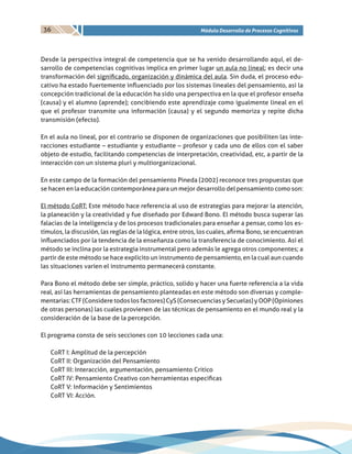 36 Módulo Desarrollo de Procesos Cognitivos
Desde la perspectiva integral de competencia que se ha venido desarrollando aquí, el de-
sarrollo de competencias cognitivas implica en primer lugar un aula no lineal; es decir una
transformación del significado, organización y dinámica del aula. Sin duda, el proceso edu-
cativo ha estado fuertemente influenciado por los sistemas lineales del pensamiento, así la
concepción tradicional de la educación ha sido una perspectiva en la que el profesor enseña
(causa) y el alumno (aprende); concibiendo este aprendizaje como igualmente lineal en el
que el profesor transmite una información (causa) y el segundo memoriza y repite dicha
transmisión (efecto).
En el aula no lineal, por el contrario se disponen de organizaciones que posibiliten las inte-
racciones estudiante – estudiante y estudiante – profesor y cada uno de ellos con el saber
objeto de estudio, facilitando competencias de interpretación, creatividad, etc, a partir de la
interacción con un sistema pluri y multiorganizacional.
En este campo de la formación del pensamiento Pineda (2002) reconoce tres propuestas que
se hacen en la educación contemporánea para un mejor desarrollo del pensamiento como son:
El método CoRT: Este método hace referencia al uso de estrategias para mejorar la atención,
la planeación y la creatividad y fue diseñado por Edward Bono. El método busca superar las
falacias de la inteligencia y de los procesos tradicionales para enseñar a pensar, como los es-
tímulos, la discusión, las reglas de la lógica, entre otros, los cuales, afirma Bono, se encuentran
influenciados por la tendencia de la enseñanza como la transferencia de conocimiento. Así el
método se inclina por la estrategia instrumental pero además le agrega otros componentes; a
partir de este método se hace explicito un instrumento de pensamiento, en la cual aun cuando
las situaciones varíen el instrumento permanecerá constante.
Para Bono el método debe ser simple, práctico, solido y hacer una fuerte referencia a la vida
real, así las herramientas de pensamiento planteadas en este método son diversas y comple-
mentarias: CTF (Considere todos los factores) CyS (Consecuencias y Secuelas) y OOP (Opiniones
de otras personas) las cuales provienen de las técnicas de pensamiento en el mundo real y la
consideración de la base de la percepción.
El programa consta de seis secciones con 10 lecciones cada una:
CoRT I: Amplitud de la percepción
CoRT II: Organización del Pensamiento
CoRT III: Interacción, argumentación, pensamiento Critico
CoRT IV: Pensamiento Creativo con herramientas especificas
CoRT V: Información y Sentimientos
CoRT VI: Acción.
 