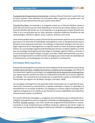 37Ana Guadalupe Cienfuegos Silvera
El programa de Enriquecimiento Instrumental: creado por Reuven Feuerstein a partir del cual
se busca resolver: Cómo identificar los principales déficit cognitivos que puede tener una
persona y de qué manera intervenir para superar estos déficit.
Filosofía Para Niños: Corresponde a un programa creado por el filosofo Matthew Lipman a
partir del cual se busca que los niños basándose en las lecturas de cuentos elabore una com-
prensión filosófica del mundo, así, no corresponde a un programa para enseñar filosofía a los
niños si no a una guía para que los niños aprendan a plantear problemas filosóficos de tipo
epistemológico, metafísico, lógicos, éticos, estéticos, políticos, entre otros.
Cómo hemos podido darnos cuenta la formación del pensamiento superior se ha centrado en
gran parte en el desarrollo de habilidades metacognitivas como el metapensamiento que se
destacan en las propuestas anteriores; sin embargo, es importante distinguir entre las estra-
tegias cognitivas de las metacognitivas; en especial cuando se tratan de procesos cognitivos
básicos; así, una estrategia cognitiva está diseñada para alcanzar un objeto cognitivo; en tanto
que una estrategia metacognitiva permite elegir la estrategia cognitiva idónea, y controlar si
se está alcanzando el objetivo (Mayor, Suengas y González, 2009); adicionalmente a las estra-
tegias de metapensamiento también existen estrategias para el desarrollo de habilidades de
la metamemoria y el metalenguaje, las cuales se abordarán a continuación.
Estrategias Meta cognitivas
El desarrollo metaacognitivo se ha descrito como la adquisición de conocimientos acerca de las
variables de las personas, variables de las tareas, y variables de las estrategias, qué afectan el
funcionamiento cognitivo y psicológico y la comprensión de las experiencias metacognitivas,
que supone hacerse consiente de todos los componentes presentes en un asunto cognitivo;
por ejemplo, “ser consciente de la ansiedad que se experimenta cuando no entendemos las
instrucciones que alguien nos da (Mayor, Suengas y González, 2009).
Las estrategias metacognitivas más generales están relacionadas con la capacidad de auto-
instrucción, autocontrol y autoevaluación y aquellas orientadas a mejorar la capacidad y el
entendimiento en el estudio académico; sin embargo en si misma ninguna estrategia meta-
cognitiva será general, en la medida en que facilitan el acceso a habilidades más especificas,
necesarias para resolver un problema.
Así, existen diferentes estrategias y o programas de entrenamiento para el desarrollo de es-
trategias metacognitivas como los programas diseñados por Meichenbaum, que tienen como
finalidad “enseñar a pensar” a los niños. Desde este programa el entrenamiento en autoins-
trucciones es el eje fundamental para modificar conductas cognitivas que tienen origen en
tres fuentes: i) el desarrollo de trabajo en deficiencias infantiles en mediación, producción y
 