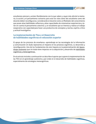 39Ana Guadalupe Cienfuegos Silvera
estudiantes piensen y actúen flexiblemente con lo que saben y vayan más allá de la memo-
ria, la acción y el pensamiento rutinarios para esto los roles tanto del estudiante como del
docente deben reconfigurarse, considerando el docente como un Mediador del conocimiento
que posee altas habilidades reflexivas y altas capacidades de sistematizar experiencias y te-
ner en cuenta el pensamiento colectivo; y un estudiante que se interesa y realiza un trabajo
cooperativo con capacidad para hacer uso productivo de conceptos y teorías, espíritu crítico
y actitud investigativa.
La implementación de Tics y el Desarrollo
de habilidades cognitivas en educación superior
El apoyo de los procesos de enseñanza –aprendizaje en las tecnologías de la información
y comunicación sin duda representa un impacto en los procesos cognitivos, su desarrollo y
reconfiguración. Uno de los fundamentos de este impacto es la potencialización del Apren-
dizaje autónomo que sin duda tiene impactos en la adquisición y desarrollo de habilidades
cognitivas y metacognitivas.
En el artículo incluido a continuación se describe el aporte que supone la implementación de
las TICS en el aprendizaje autónomo y por ende en el desarrollo de habilidades cognitivas,
especialmente de estrategias metacognitivas.
 