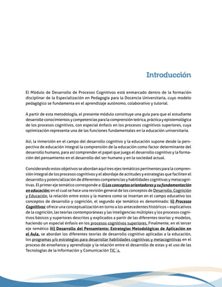 Introducción
El Módulo de Desarrollo de Procesos Cognitivos está enmarcado dentro de la formación
disciplinar de la Especialización en Pedagogía para la Docencia Universitaria, cuyo modelo
pedagógico se fundamenta en el aprendizaje autónomo, colaborativo y tutorial.
A partir de esta metodología, el presente módulo constituye una guía para que el estudiante
desarrolleconocimientosycompetenciasparalacomprensiónteórica,prácticayepistemológica
de los procesos cognitivos, con especial énfasis en los procesos cognitivos superiores, cuya
optimización representa una de las funciones fundamentales en la educación universitaria.
Así, la inmersión en el campo del desarrollo cognitivo y la educación supone desde la pers-
pectiva de educación integral la comprensión de la educación como factor determinante del
desarrollo humano, para así comprender el papel que juega el desarrollo cognitivo y la forma-
ción del pensamiento en el desarrollo del ser humano y en la sociedad actual.
Considerando estos objetivos se abordan aquí tres ejes temáticos pertinentes para la compren-
sión integral de los procesos cognitivos y el abordaje de actitudes y estrategias que faciliten el
desarrolloypotencializacióndediferentescompetenciasyhabilidadescognitivasymetacogni-
tivas. El primer eje temático corresponde a: i) Losconceptosorientadoresysufundamentación
eneducación; en el cual se hace una revisión general de los conceptos de Desarrollo, Cognición
y Educación, la relación entre estos y la manera como se insertan en el campo educativo los
conceptos de desarrollo y cognición, el segundo eje temático es denominado: ii) Procesos
Cognitivos; ofrece una conceptualización en torno a los antecedentes históricos – explicativos
de la cognición, las teorías contemporáneas y las inteligencias múltiples y los procesos cogni-
tivos básicos y superiores descritos y explicados a partir de las diferentes teorías y modelos,
haciendo un especial énfasis en los procesos cognitivos superiores. Finalmente, en el tercer
eje temático iii) Desarrollo del Pensamiento: Estrategias Metodológicas de Aplicación en
el Aula, se abordan los diferentes teorías de desarrollo cognitivo aplicadas a la educación,
los programas y/o estrategias para desarrollar habilidades cognitivas y metacognitivas en el
proceso de enseñanza y aprendizaje y la relación entre el desarrollo de estas y el uso de las
Tecnologías de la Información y Comunicación TIC´s.
 