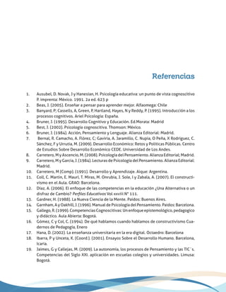 Referencias
1.	 Ausubel, D. Novak, J y Hanesian, H. Psicología educativa: un punto de vista cognoscitivo
P. imprenta: México. 1991. 2a ed. 623 p
2.	 Beas, J. (2005). Enseñar a pensar para aprender mejor. Alfaomega: Chile
3.	 Banyard, P; Cassells, A, Green, P, Hartland, Hayes, N y Reddy, P. (1995). Introducción a los
procesos cognitivos. Ariel Psicología: España.
4.	 Bruner, J. (1995). Desarrollo Cognitivo y Educación. Ed.Morata: Madrid
5.	 Best, J. (2002). Psicología cognoscitiva. Thomson: México.
6.	 Bruner, J. (1984). Acción, Pensamiento y Lenguaje. Alianza Editorial: Madrid.
7.	 Bernal, R. Camacho, A. Flórez, C; Gaviria, A. Jaramillo, C. Nupia, O Peña, X Rodríguez, C.
Sánchez, F y Urrutia, M. (2009). Desarrollo Económico: Retos y Políticas Públicas. Centro
de Estudios Sobre Desarrollo Económico CEDE. Universidad de Los Andes.
8.	 Carretero, M y Ascencio, M. (2008). Psicología del Pensamiento. Alianza Editorial; Madrid.
9.	 Carretero, M y Garcia, J. (1984). Lecturas de Psicología del Pensamiento. Alianza Editorial:
Madrid.
10.	 Carretero, M (Comp). (1991). Desarrollo y Aprendizaje. Aique: Argentina.
11.	 Coll, C. Martin, E. Maurí, T. Miras, M. Onrubia, J. Sole, I y Zabala, A. (2007). El constructi-
vismo en el Aula. GRAO: Barcelona.
12.	 Díaz, A. (2006). El enfoque de las competencias en la educación ¿Una Alternativa o un
disfraz de Cambio? Perfiles Educativos Vol xxviii N° 111.
13.	 Gardner, H. (1988). La Nueva Ciencia de la Mente. Paidos: Buenos Aires.
14.	 Garnham, A y Oakhill, J. (1996). Manual de Psicología del Pensamiento. Paidos: Barcelona.
15.	 Gallego, R. (1999). Competencias Cognoscitivas: Un enfoque epistemológico, pedagogico
y didáctico. Aula Abierta: Bogotá.
16.	 Gómez, C y Col, C. (1994). De qué hablamos cuando hablamos de constructivismo Cua-
dernos de Pedagogía, Enero
17.	 Hana, D. (2002). La enseñanza universitaria en la era digital. Octaedro: Barcelona
18.	 Ibarra, P y Unceta, K. (Coord.). (2001). Ensayos Sobre el Desarrollo Humano. Barcelona,
Icaria.
19.	 Jaimes, G y Callejas, M. (2009). La autonomía, los procesos de Pensamiento y las TIC´s.
Competencias del Siglo XXI. aplicación en escuelas colegios y universidades. Limusa:
Bogotá.
 